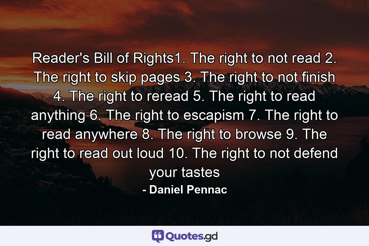 Reader's Bill of Rights1. The right to not read 2. The right to skip pages 3. The right to not finish 4. The right to reread 5. The right to read anything 6. The right to escapism 7. The right to read anywhere 8. The right to browse 9. The right to read out loud 10. The right to not defend your tastes - Quote by Daniel Pennac