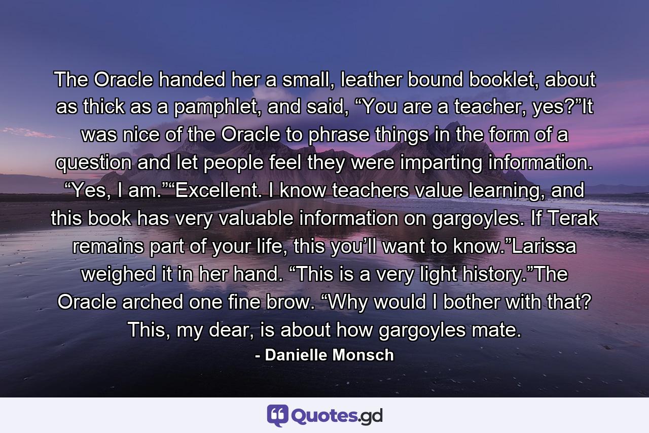 The Oracle handed her a small, leather bound booklet, about as thick as a pamphlet, and said, “You are a teacher, yes?”It was nice of the Oracle to phrase things in the form of a question and let people feel they were imparting information. “Yes, I am.”“Excellent. I know teachers value learning, and this book has very valuable information on gargoyles. If Terak remains part of your life, this you’ll want to know.”Larissa weighed it in her hand. “This is a very light history.”The Oracle arched one fine brow. “Why would I bother with that? This, my dear, is about how gargoyles mate. - Quote by Danielle Monsch