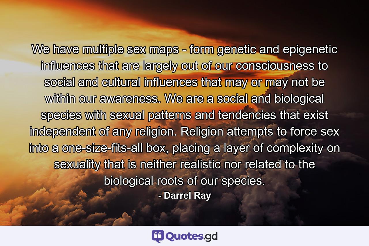 We have multiple sex maps - form genetic and epigenetic influences that are largely out of our consciousness to social and cultural influences that may or may not be within our awareness. We are a social and biological species with sexual patterns and tendencies that exist independent of any religion. Religion attempts to force sex into a one-size-fits-all box, placing a layer of complexity on sexuality that is neither realistic nor related to the biological roots of our species. - Quote by Darrel Ray