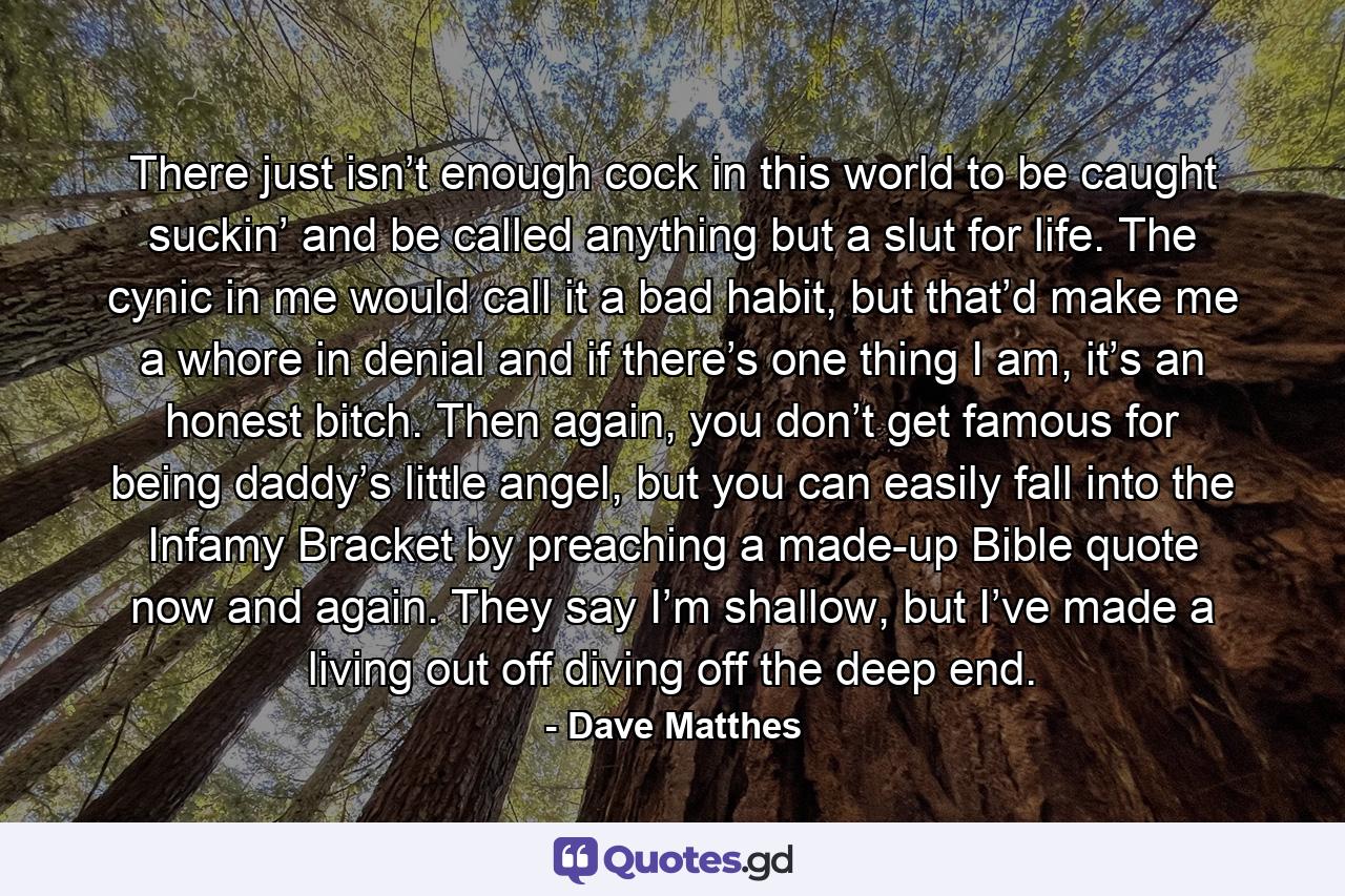 There just isn’t enough cock in this world to be caught suckin’ and be called anything but a slut for life. The cynic in me would call it a bad habit, but that’d make me a whore in denial and if there’s one thing I am, it’s an honest bitch. Then again, you don’t get famous for being daddy’s little angel, but you can easily fall into the Infamy Bracket by preaching a made-up Bible quote now and again. They say I’m shallow, but I’ve made a living out off diving off the deep end. - Quote by Dave Matthes