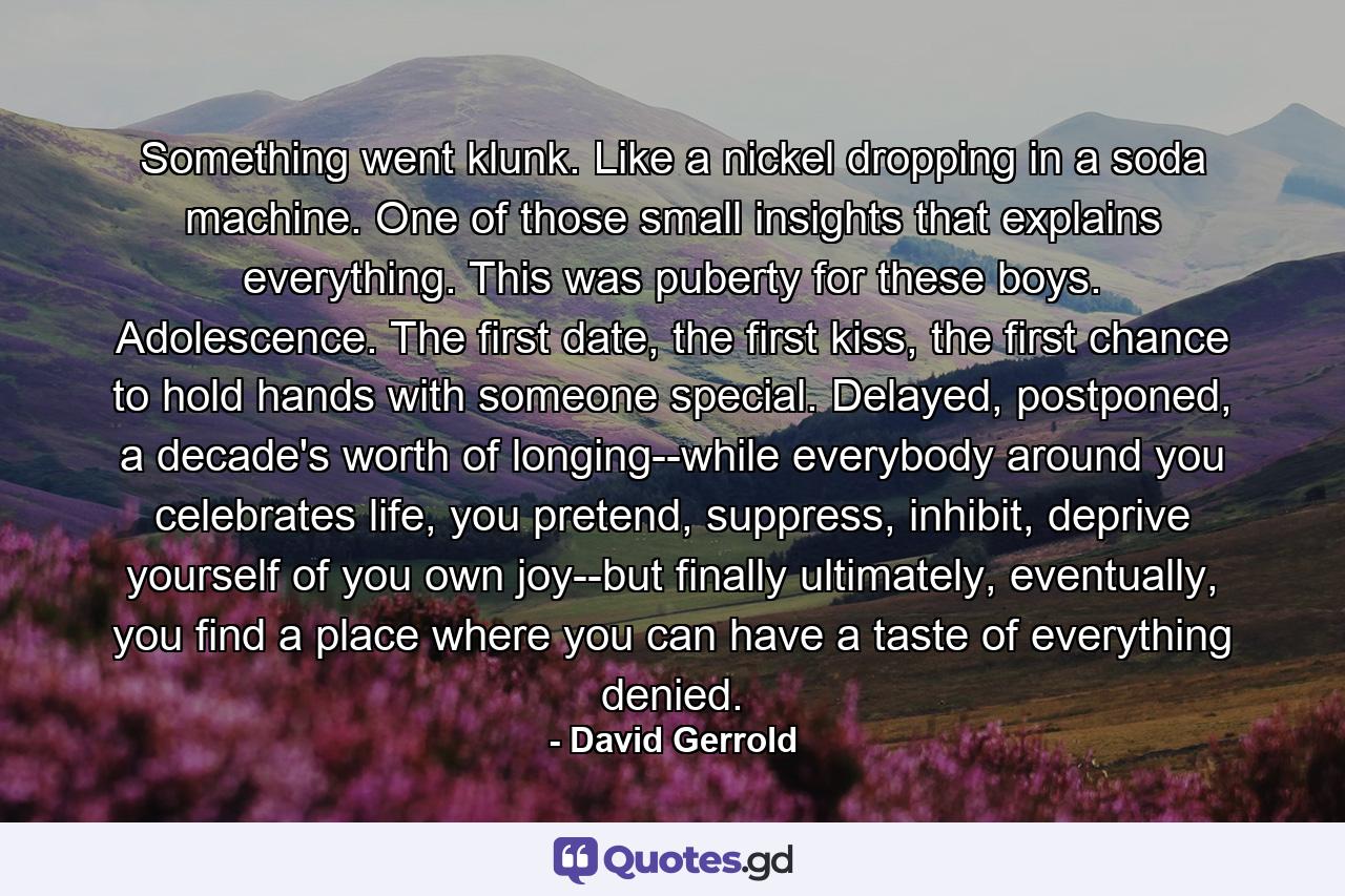 Something went klunk. Like a nickel dropping in a soda machine. One of those small insights that explains everything. This was puberty for these boys. Adolescence. The first date, the first kiss, the first chance to hold hands with someone special. Delayed, postponed, a decade's worth of longing--while everybody around you celebrates life, you pretend, suppress, inhibit, deprive yourself of you own joy--but finally ultimately, eventually, you find a place where you can have a taste of everything denied. - Quote by David Gerrold