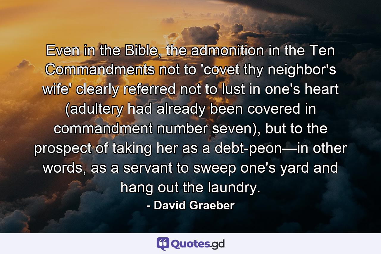 Even in the Bible, the admonition in the Ten Commandments not to 'covet thy neighbor's wife' clearly referred not to lust in one's heart (adultery had already been covered in commandment number seven), but to the prospect of taking her as a debt-peon—in other words, as a servant to sweep one's yard and hang out the laundry. - Quote by David Graeber