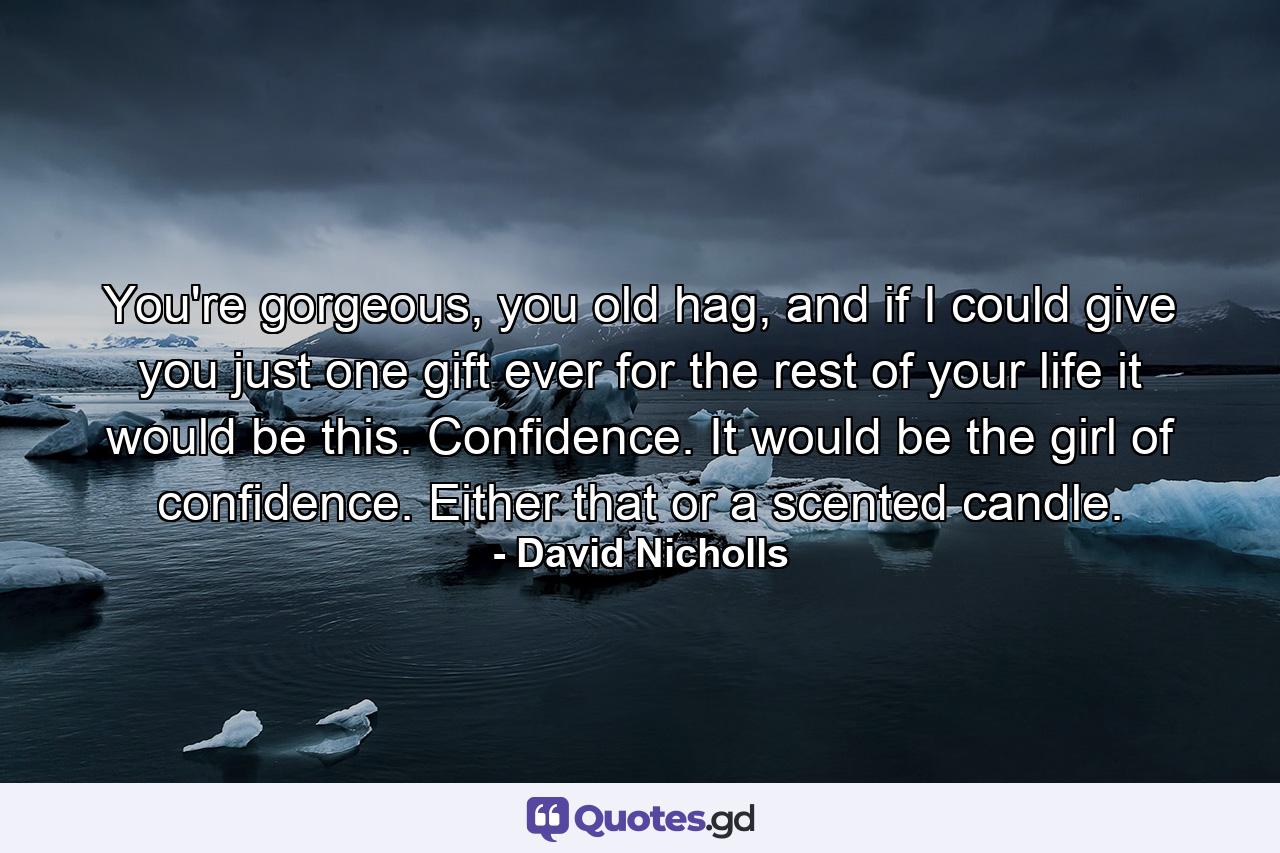 You're gorgeous, you old hag, and if I could give you just one gift ever for the rest of your life it would be this. Confidence. It would be the girl of confidence. Either that or a scented candle. - Quote by David Nicholls