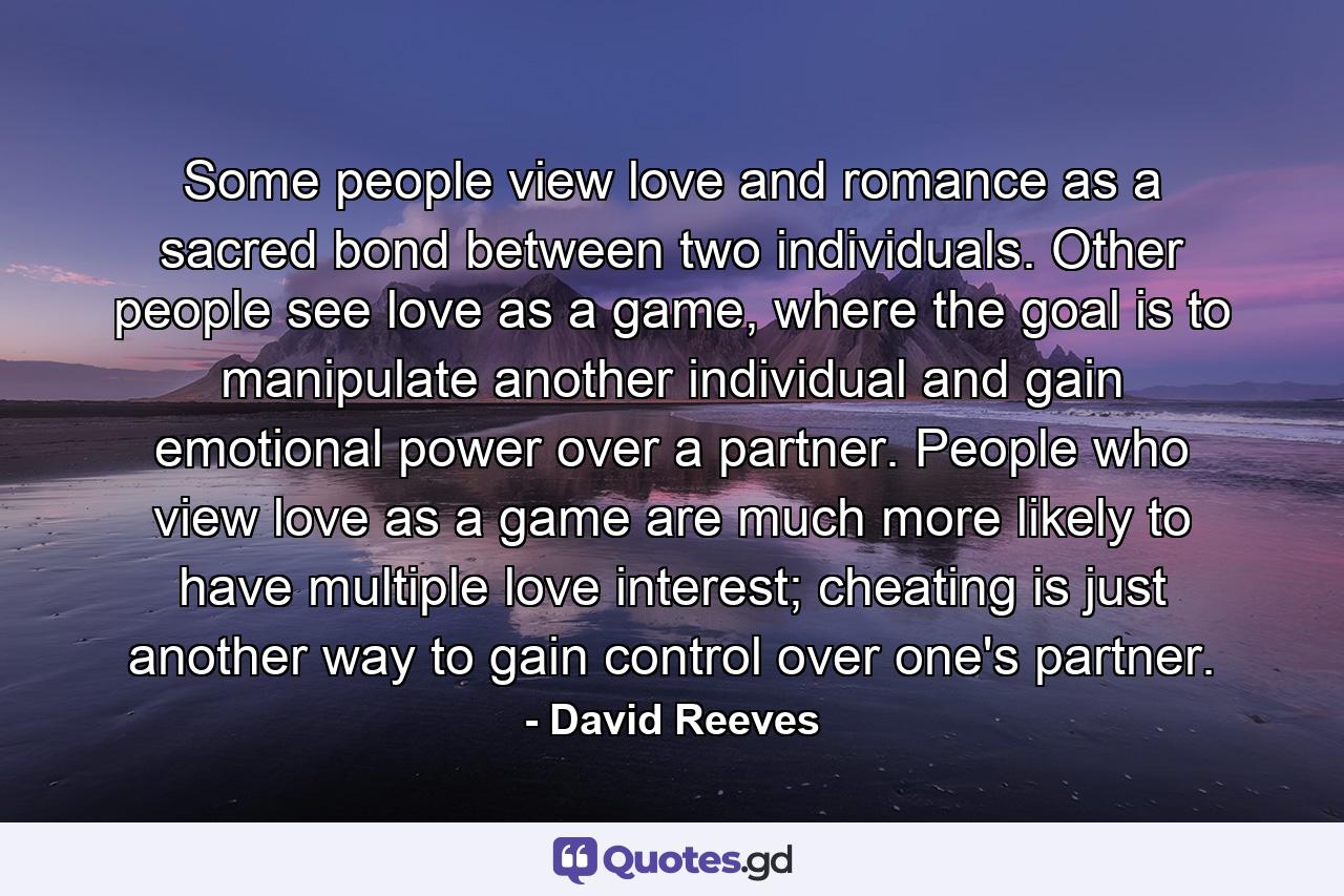 Some people view love and romance as a sacred bond between two individuals. Other people see love as a game, where the goal is to manipulate another individual and gain emotional power over a partner. People who view love as a game are much more likely to have multiple love interest; cheating is just another way to gain control over one's partner. - Quote by David Reeves