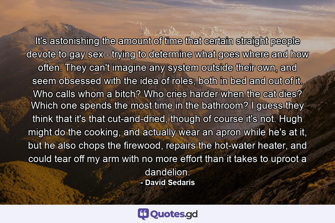 It's astonishing the amount of time that certain straight people devote to gay sex - trying to determine what goes where and how often. They can't imagine any system outside their own, and seem obsessed with the idea of roles, both in bed and out of it. Who calls whom a bitch? Who cries harder when the cat dies? Which one spends the most time in the bathroom? I guess they think that it's that cut-and-dried, though of course it's not. Hugh might do the cooking, and actually wear an apron while he's at it, but he also chops the firewood, repairs the hot-water heater, and could tear off my arm with no more effort than it takes to uproot a dandelion. - Quote by David Sedaris