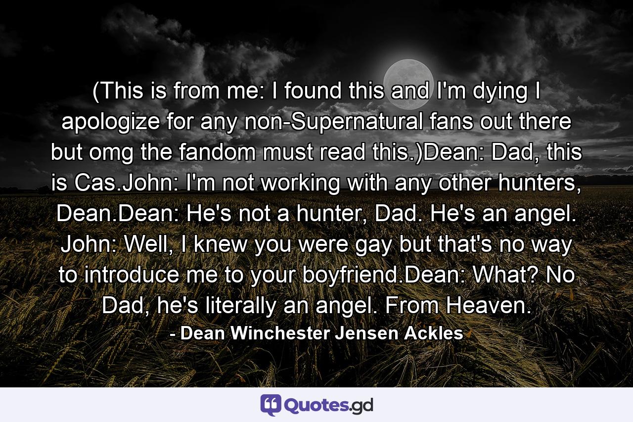 (This is from me: I found this and I'm dying I apologize for any non-Supernatural fans out there but omg the fandom must read this.)Dean: Dad, this is Cas.John: I'm not working with any other hunters, Dean.Dean: He's not a hunter, Dad. He's an angel. John: Well, I knew you were gay but that's no way to introduce me to your boyfriend.Dean: What? No Dad, he's literally an angel. From Heaven. - Quote by Dean Winchester Jensen Ackles