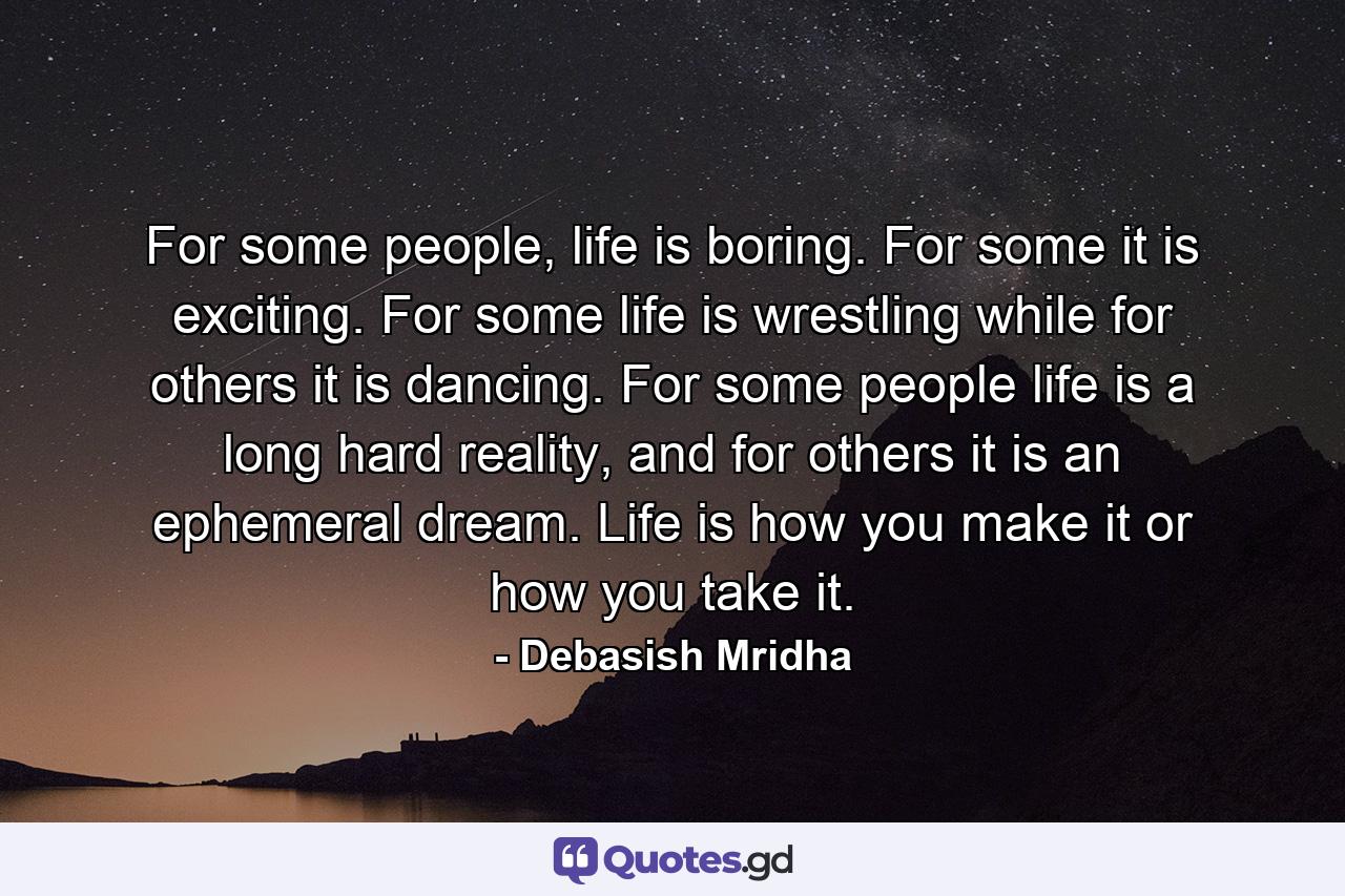 For some people, life is boring. For some it is exciting. For some life is wrestling while for others it is dancing. For some people life is a long hard reality, and for others it is an ephemeral dream. Life is how you make it or how you take it. - Quote by Debasish Mridha