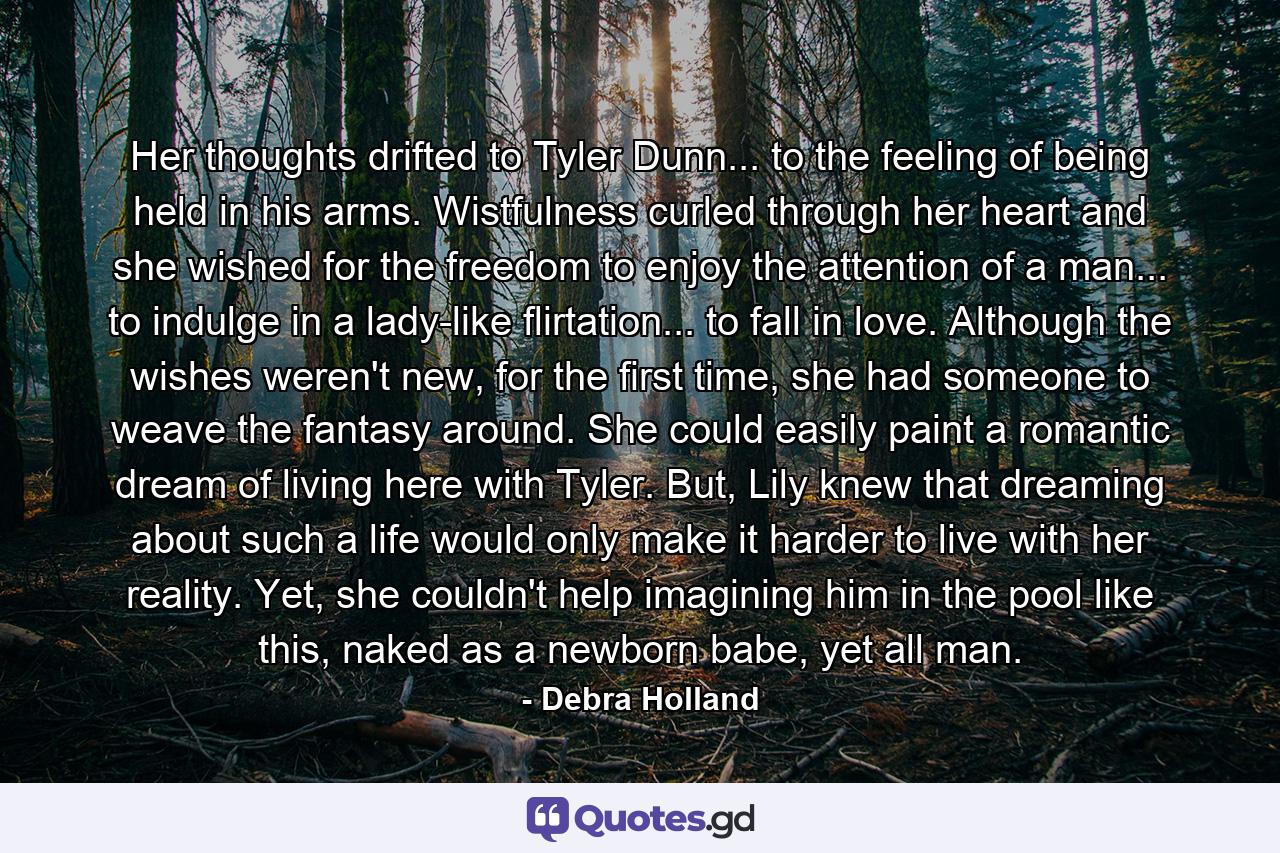 Her thoughts drifted to Tyler Dunn... to the feeling of being held in his arms. Wistfulness curled through her heart and she wished for the freedom to enjoy the attention of a man... to indulge in a lady-like flirtation... to fall in love. Although the wishes weren't new, for the first time, she had someone to weave the fantasy around. She could easily paint a romantic dream of living here with Tyler. But, Lily knew that dreaming about such a life would only make it harder to live with her reality. Yet, she couldn't help imagining him in the pool like this, naked as a newborn babe, yet all man. - Quote by Debra Holland