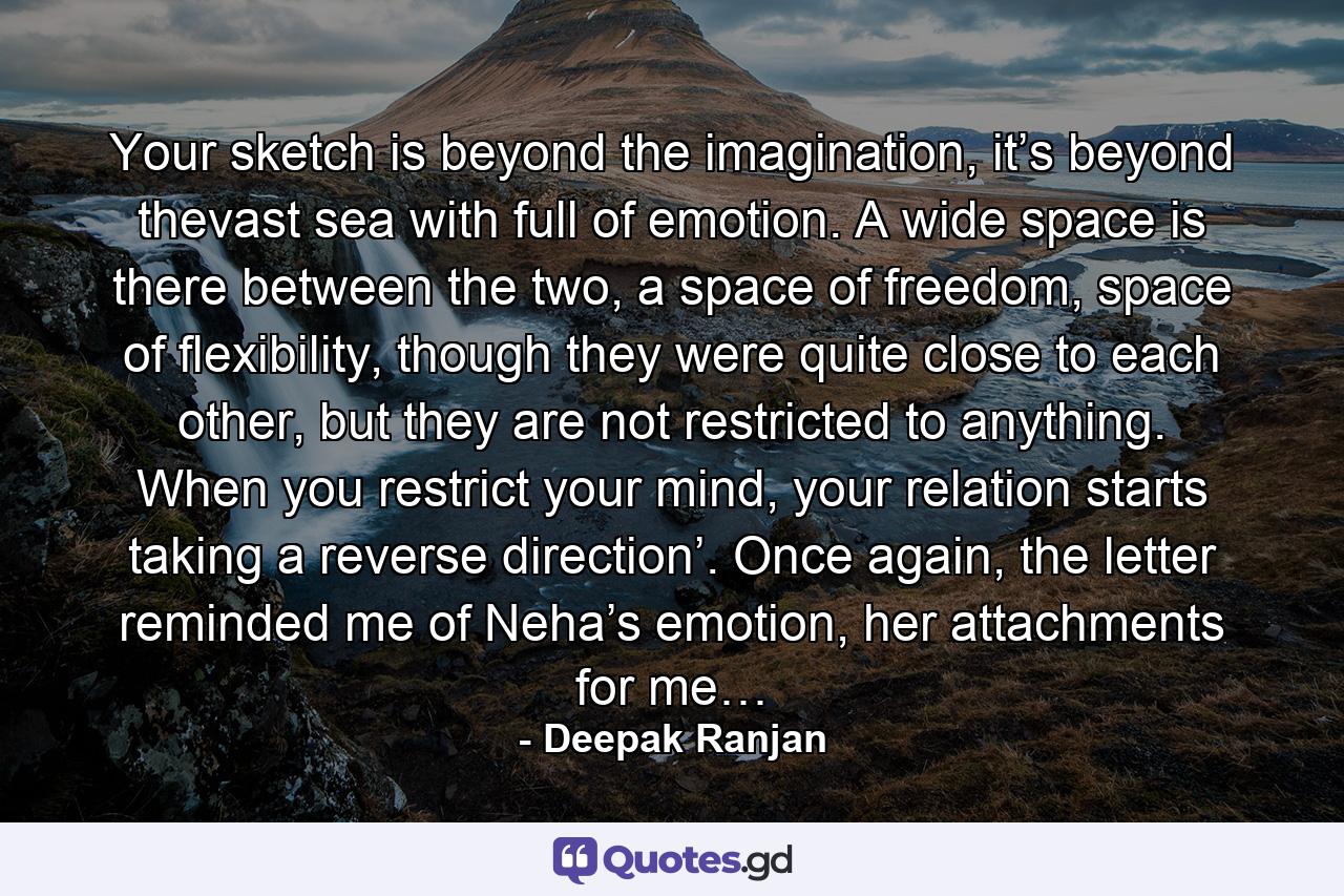 Your sketch is beyond the imagination, it’s beyond thevast sea with full of emotion. A wide space is there between the two, a space of freedom, space of flexibility, though they were quite close to each other, but they are not restricted to anything. When you restrict your mind, your relation starts taking a reverse direction’. Once again, the letter reminded me of Neha’s emotion, her attachments for me… - Quote by Deepak Ranjan