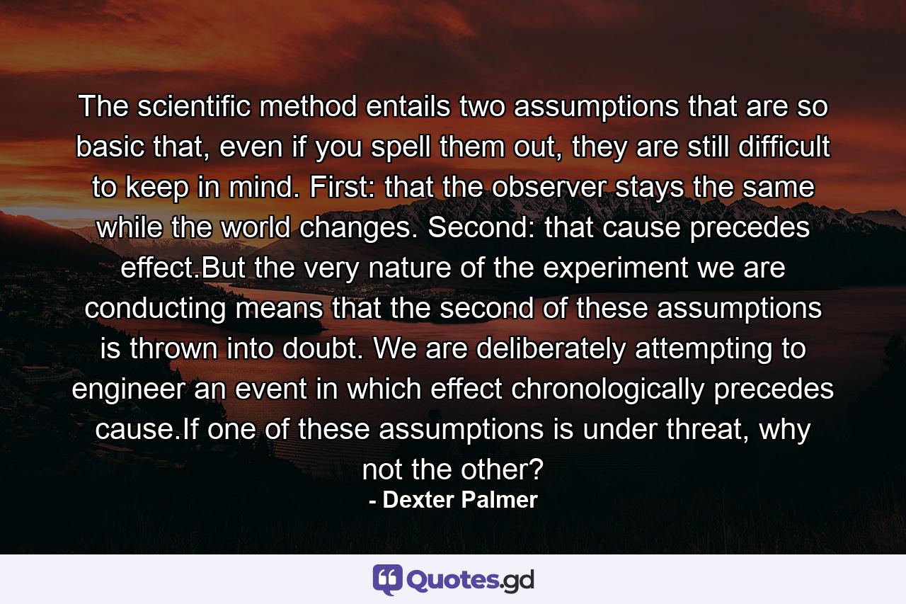 The scientific method entails two assumptions that are so basic that, even if you spell them out, they are still difficult to keep in mind. First: that the observer stays the same while the world changes. Second: that cause precedes effect.But the very nature of the experiment we are conducting means that the second of these assumptions is thrown into doubt. We are deliberately attempting to engineer an event in which effect chronologically precedes cause.If one of these assumptions is under threat, why not the other? - Quote by Dexter Palmer