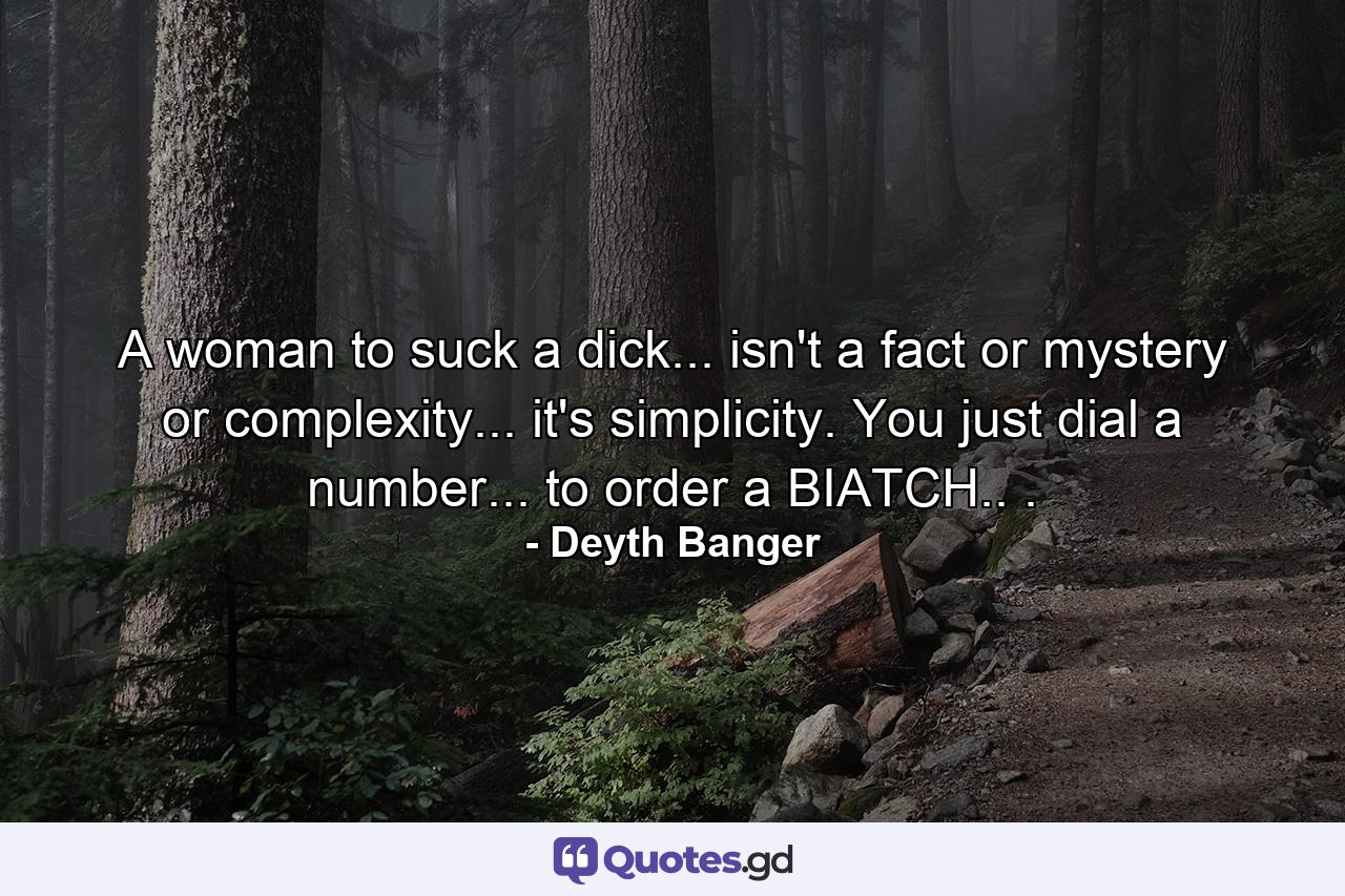 A woman to suck a dick... isn't a fact or mystery or complexity... it's simplicity. You just dial a number... to order a BIATCH.. . - Quote by Deyth Banger