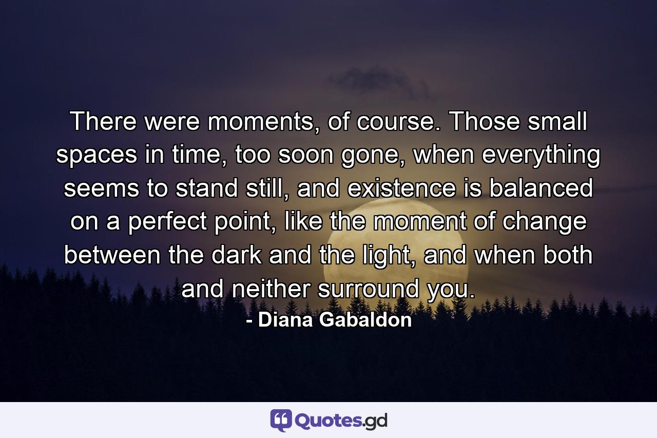 There were moments, of course. Those small spaces in time, too soon gone, when everything seems to stand still, and existence is balanced on a perfect point, like the moment of change between the dark and the light, and when both and neither surround you. - Quote by Diana Gabaldon