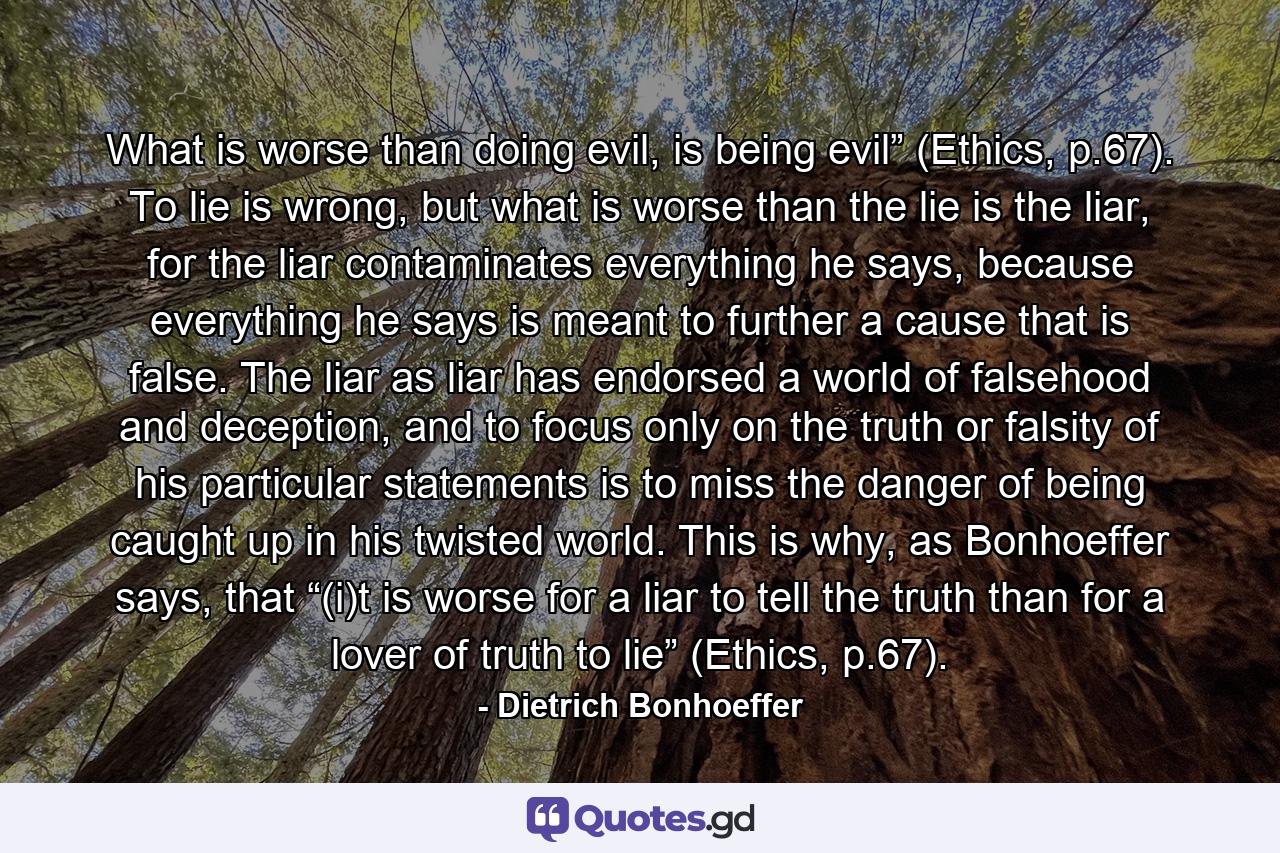 What is worse than doing evil, is being evil” (Ethics, p.67). To lie is wrong, but what is worse than the lie is the liar, for the liar contaminates everything he says, because everything he says is meant to further a cause that is false. The liar as liar has endorsed a world of falsehood and deception, and to focus only on the truth or falsity of his particular statements is to miss the danger of being caught up in his twisted world. This is why, as Bonhoeffer says, that “(i)t is worse for a liar to tell the truth than for a lover of truth to lie” (Ethics, p.67). - Quote by Dietrich Bonhoeffer