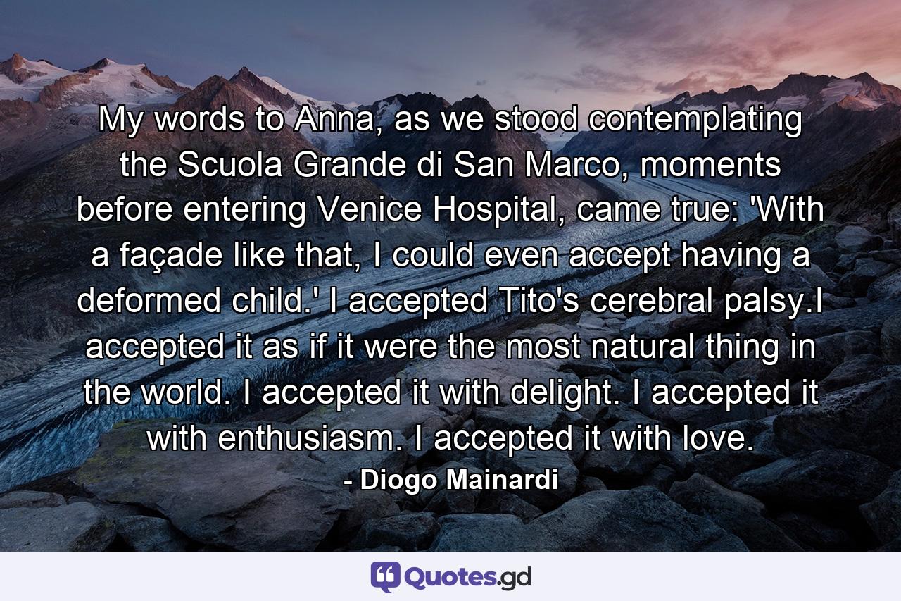 My words to Anna, as we stood contemplating the Scuola Grande di San Marco, moments before entering Venice Hospital, came true: 'With a façade like that, I could even accept having a deformed child.' I accepted Tito's cerebral palsy.I accepted it as if it were the most natural thing in the world. I accepted it with delight. I accepted it with enthusiasm. I accepted it with love. - Quote by Diogo Mainardi