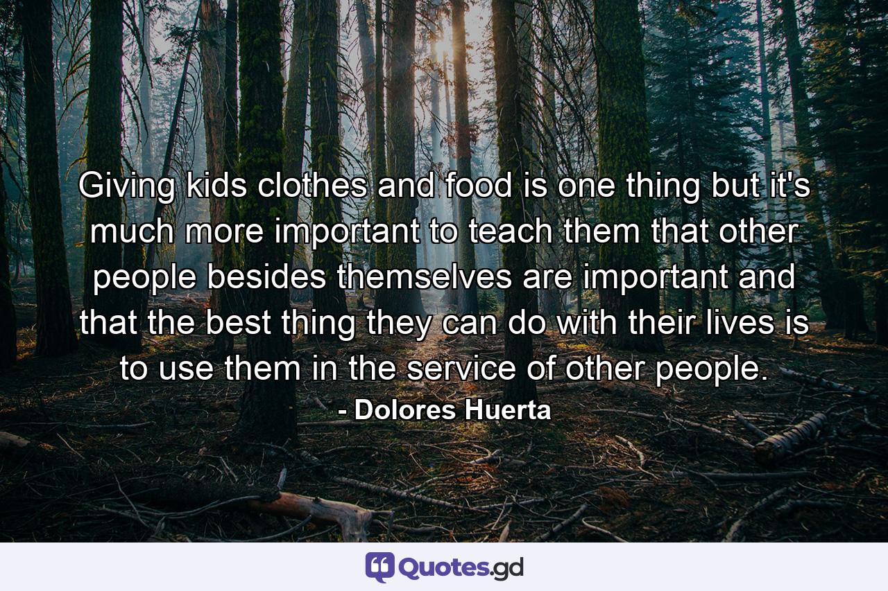 Giving kids clothes and food is one thing  but it's much more important to teach them that other people besides themselves are important and that the best thing they can do with their lives is to use them in the service of other people. - Quote by Dolores Huerta