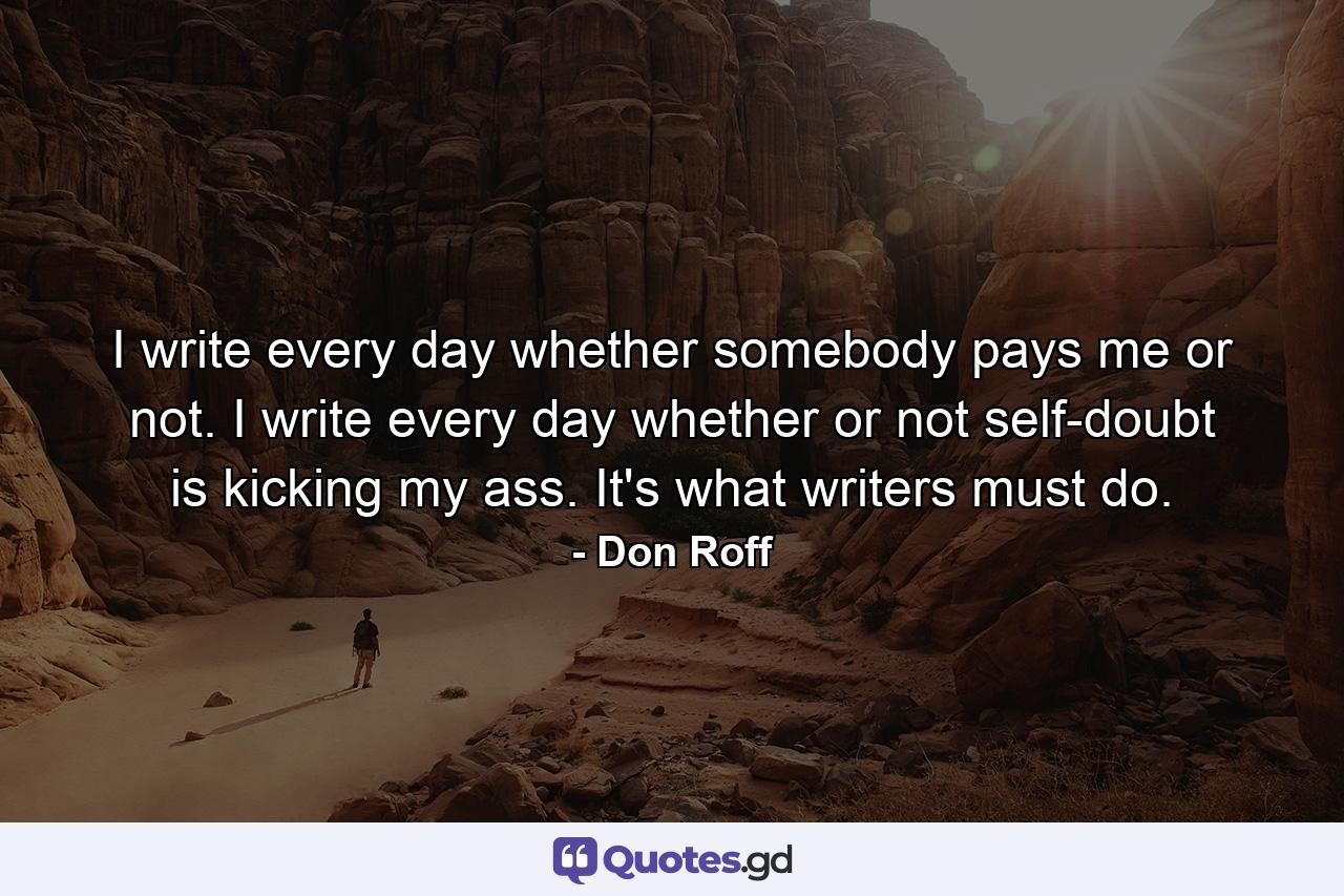 I write every day whether somebody pays me or not. I write every day whether or not self-doubt is kicking my ass. It's what writers must do. - Quote by Don Roff