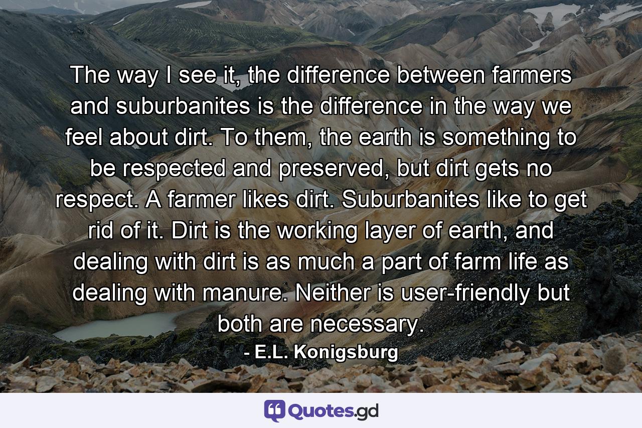 The way I see it, the difference between farmers and suburbanites is the difference in the way we feel about dirt. To them, the earth is something to be respected and preserved, but dirt gets no respect. A farmer likes dirt. Suburbanites like to get rid of it. Dirt is the working layer of earth, and dealing with dirt is as much a part of farm life as dealing with manure. Neither is user-friendly but both are necessary. - Quote by E.L. Konigsburg