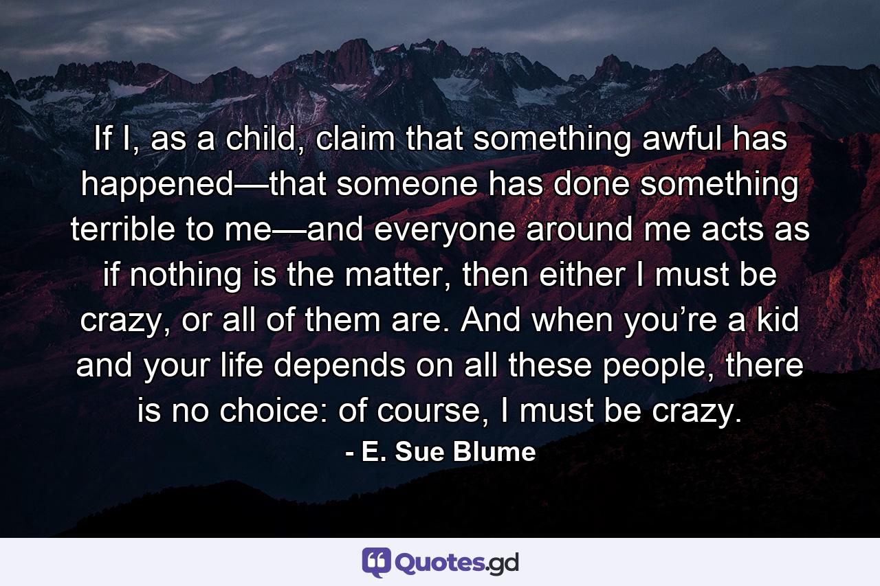 If I, as a child, claim that something awful has happened—that someone has done something terrible to me—and everyone around me acts as if nothing is the matter, then either I must be crazy, or all of them are. And when you’re a kid and your life depends on all these people, there is no choice: of course, I must be crazy. - Quote by E. Sue Blume