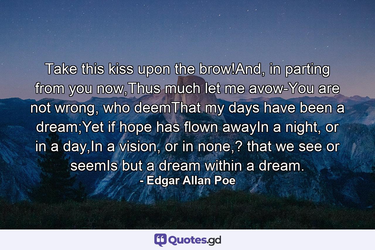 Take this kiss upon the brow!And, in parting from you now,Thus much let me avow-You are not wrong, who deemThat my days have been a dream;Yet if hope has flown awayIn a night, or in a day,In a vision, or in none,? that we see or seemIs but a dream within a dream. - Quote by Edgar Allan Poe