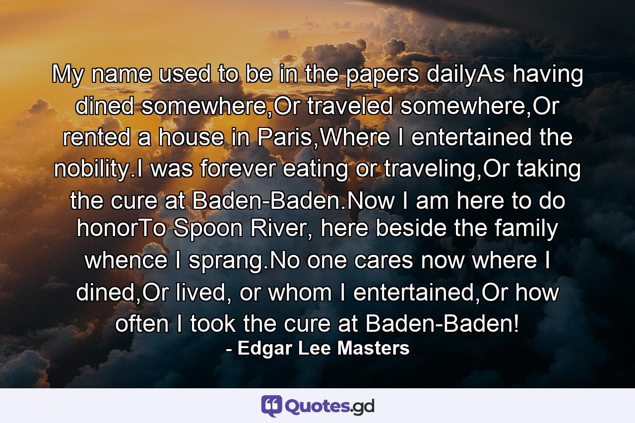 My name used to be in the papers dailyAs having dined somewhere,Or traveled somewhere,Or rented a house in Paris,Where I entertained the nobility.I was forever eating or traveling,Or taking the cure at Baden-Baden.Now I am here to do honorTo Spoon River, here beside the family whence I sprang.No one cares now where I dined,Or lived, or whom I entertained,Or how often I took the cure at Baden-Baden! - Quote by Edgar Lee Masters