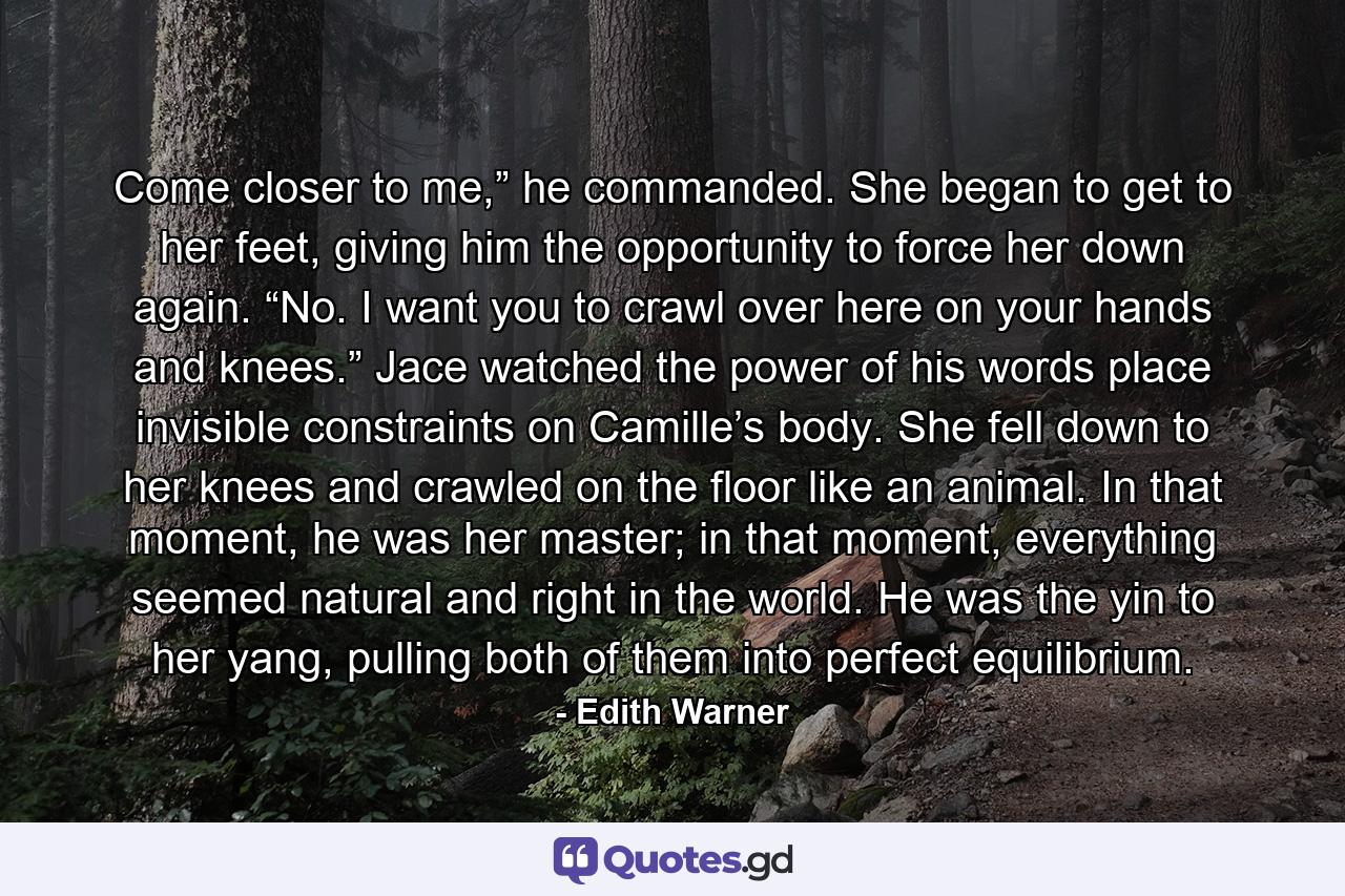 Come closer to me,” he commanded. She began to get to her feet, giving him the opportunity to force her down again. “No. I want you to crawl over here on your hands and knees.” Jace watched the power of his words place invisible constraints on Camille’s body. She fell down to her knees and crawled on the floor like an animal. In that moment, he was her master; in that moment, everything seemed natural and right in the world. He was the yin to her yang, pulling both of them into perfect equilibrium. - Quote by Edith Warner