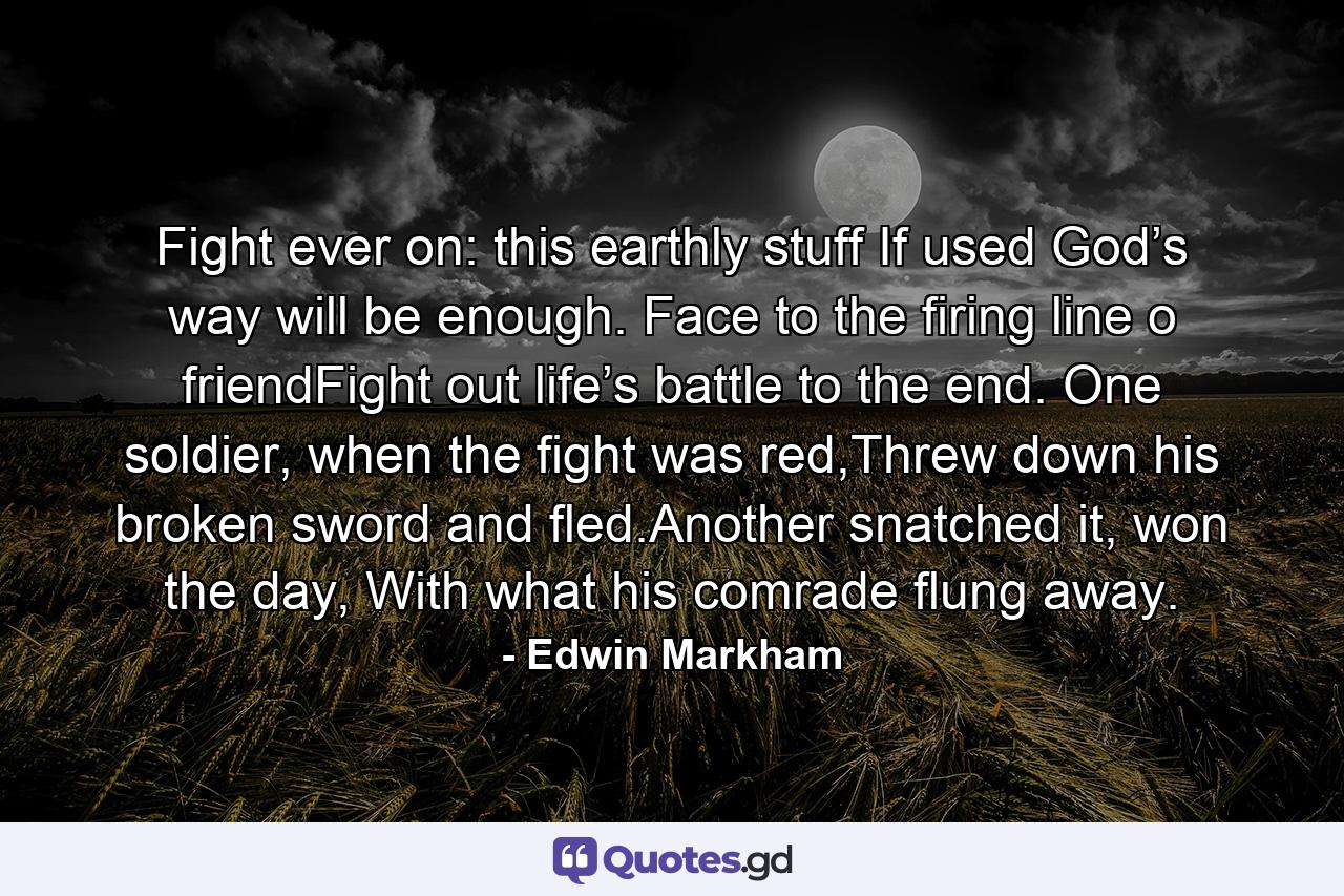 Fight ever on: this earthly stuff If used God’s way will be enough. Face to the firing line o friendFight out life’s battle to the end. One soldier, when the fight was red,Threw down his broken sword and fled.Another snatched it, won the day, With what his comrade flung away. - Quote by Edwin Markham