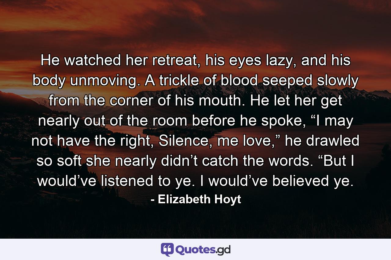 He watched her retreat, his eyes lazy, and his body unmoving. A trickle of blood seeped slowly from the corner of his mouth. He let her get nearly out of the room before he spoke, “I may not have the right, Silence, me love,” he drawled so soft she nearly didn’t catch the words. “But I would’ve listened to ye. I would’ve believed ye. - Quote by Elizabeth Hoyt