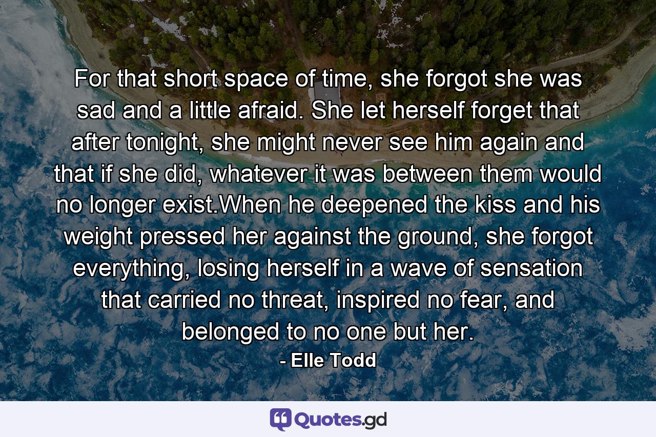 For that short space of time, she forgot she was sad and a little afraid. She let herself forget that after tonight, she might never see him again and that if she did, whatever it was between them would no longer exist.When he deepened the kiss and his weight pressed her against the ground, she forgot everything, losing herself in a wave of sensation that carried no threat, inspired no fear, and belonged to no one but her. - Quote by Elle Todd