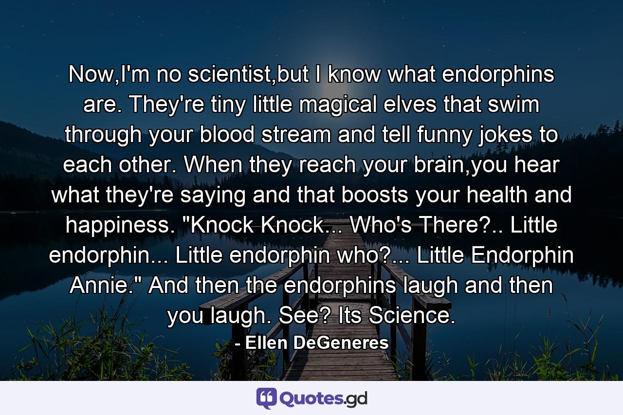 Now,I'm no scientist,but I know what endorphins are. They're tiny little magical elves that swim through your blood stream and tell funny jokes to each other. When they reach your brain,you hear what they're saying and that boosts your health and happiness. 