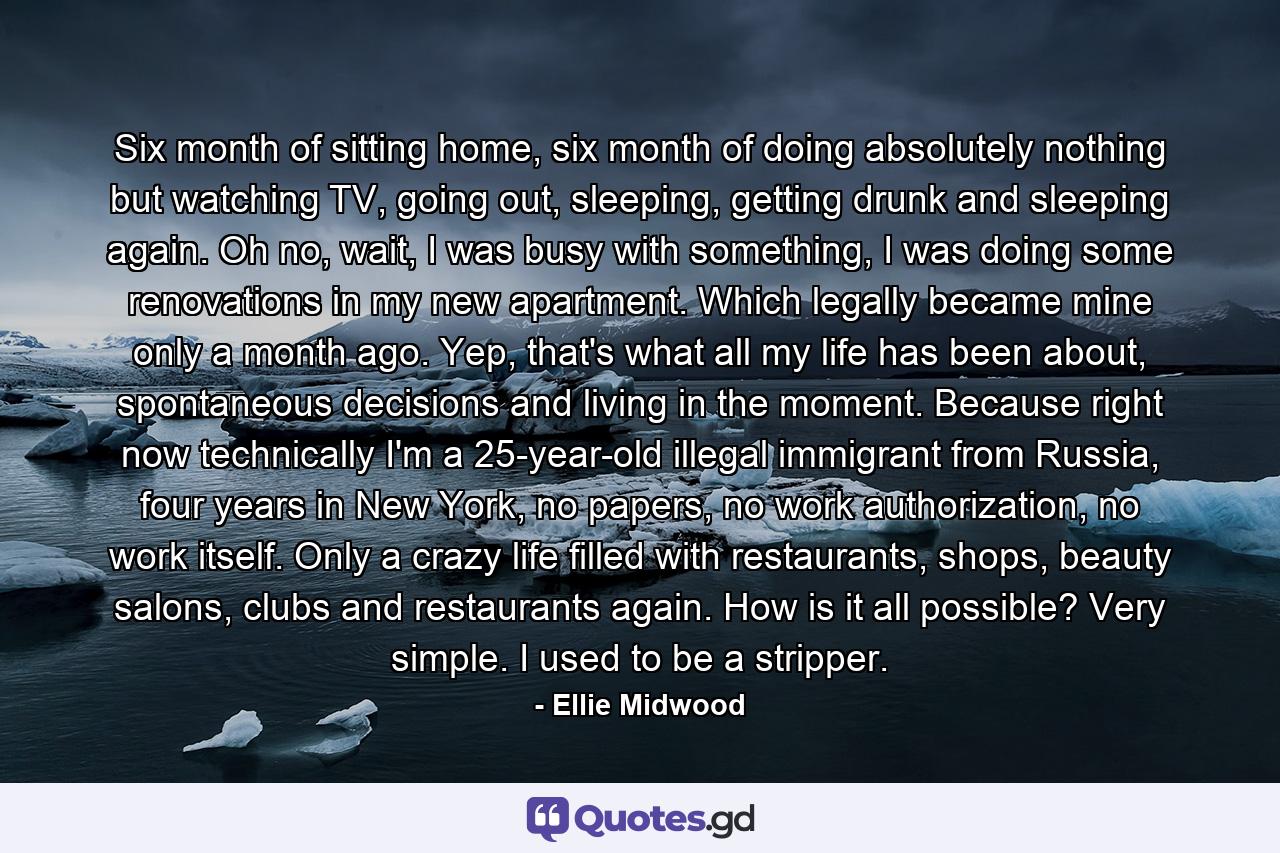 Six month of sitting home, six month of doing absolutely nothing but watching TV, going out, sleeping, getting drunk and sleeping again. Oh no, wait, I was busy with something, I was doing some renovations in my new apartment. Which legally became mine only a month ago. Yep, that's what all my life has been about, spontaneous decisions and living in the moment. Because right now technically I'm a 25-year-old illegal immigrant from Russia, four years in New York, no papers, no work authorization, no work itself. Only a crazy life filled with restaurants, shops, beauty salons, clubs and restaurants again. How is it all possible? Very simple. I used to be a stripper. - Quote by Ellie Midwood