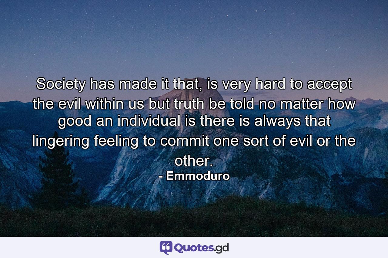 Society has made it that, is very hard to accept the evil within us but truth be told no matter how good an individual is there is always that lingering feeling to commit one sort of evil or the other. - Quote by Emmoduro