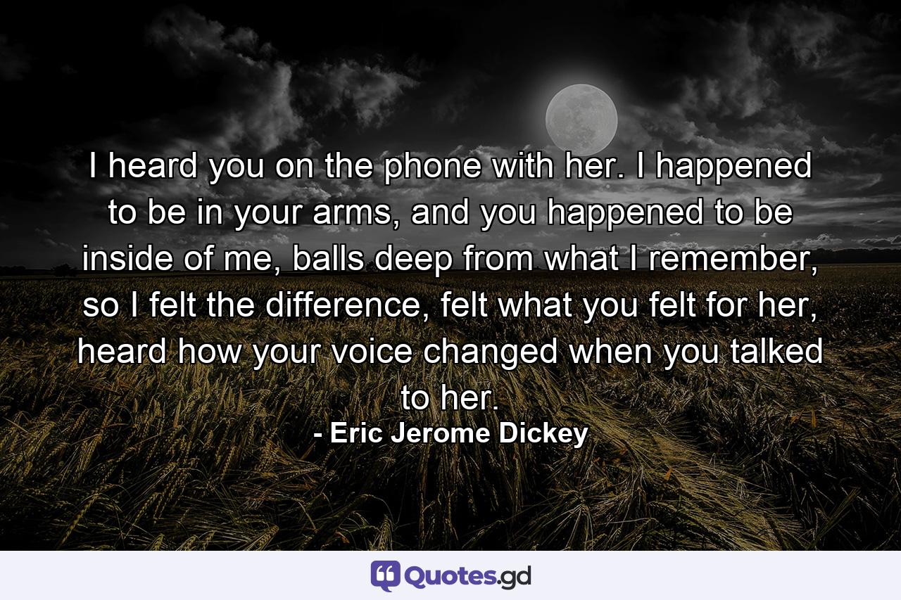 I heard you on the phone with her. I happened to be in your arms, and you happened to be inside of me, balls deep from what I remember, so I felt the difference, felt what you felt for her, heard how your voice changed when you talked to her. - Quote by Eric Jerome Dickey