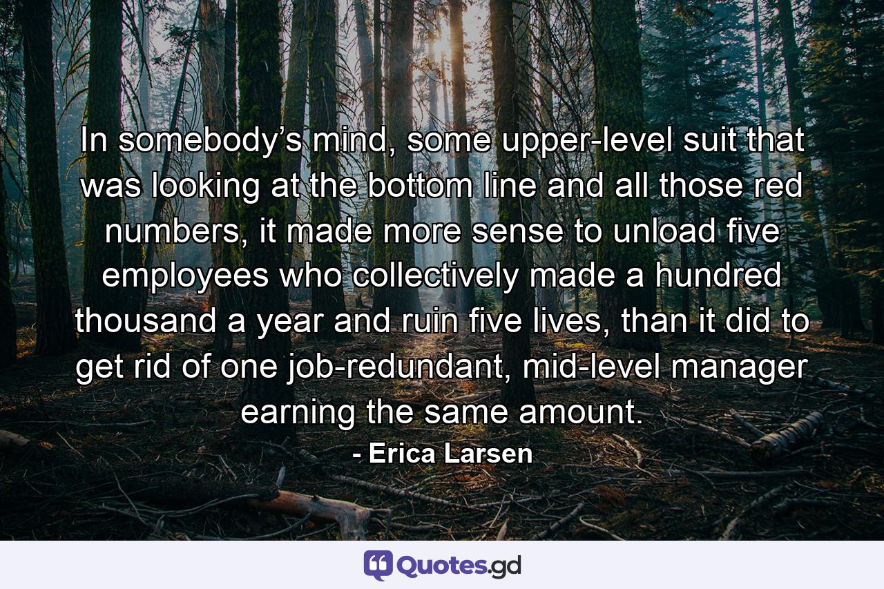 In somebody’s mind, some upper-level suit that was looking at the bottom line and all those red numbers, it made more sense to unload five employees who collectively made a hundred thousand a year and ruin five lives, than it did to get rid of one job-redundant, mid-level manager earning the same amount. - Quote by Erica Larsen