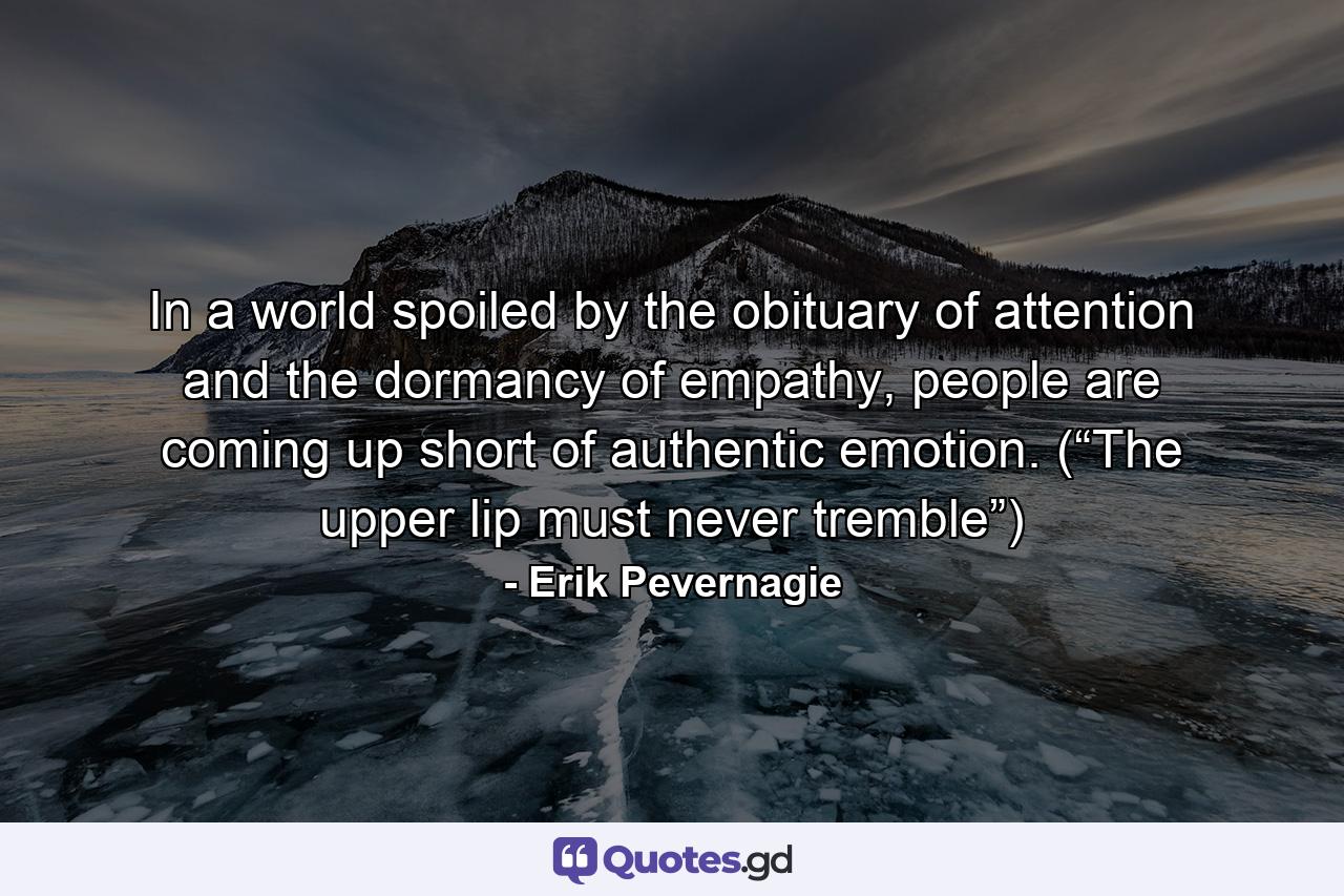 In a world spoiled by the obituary of attention and the dormancy of empathy, people are coming up short of authentic emotion. (“The upper lip must never tremble”) - Quote by Erik Pevernagie