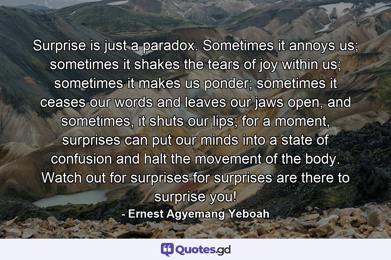 Surprise is just a paradox. Sometimes it annoys us; sometimes it shakes the tears of joy within us; sometimes it makes us ponder; sometimes it ceases our words and leaves our jaws open, and sometimes, it shuts our lips; for a moment, surprises can put our minds into a state of confusion and halt the movement of the body. Watch out for surprises for surprises are there to surprise you! - Quote by Ernest Agyemang Yeboah