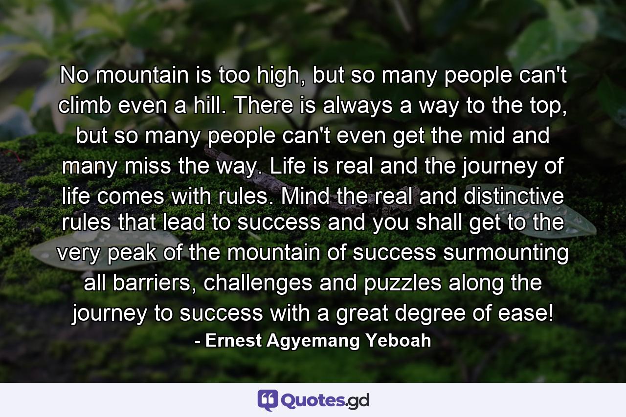 No mountain is too high, but so many people can't climb even a hill. There is always a way to the top, but so many people can't even get the mid and many miss the way. Life is real and the journey of life comes with rules. Mind the real and distinctive rules that lead to success and you shall get to the very peak of the mountain of success surmounting all barriers, challenges and puzzles along the journey to success with a great degree of ease! - Quote by Ernest Agyemang Yeboah