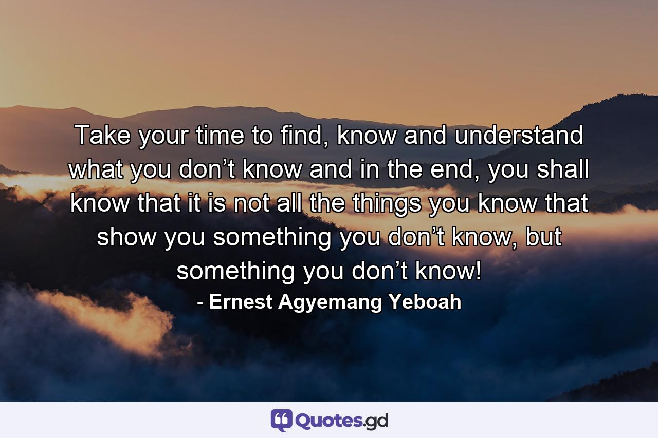 Take your time to find, know and understand what you don’t know and in the end, you shall know that it is not all the things you know that show you something you don’t know, but something you don’t know! - Quote by Ernest Agyemang Yeboah