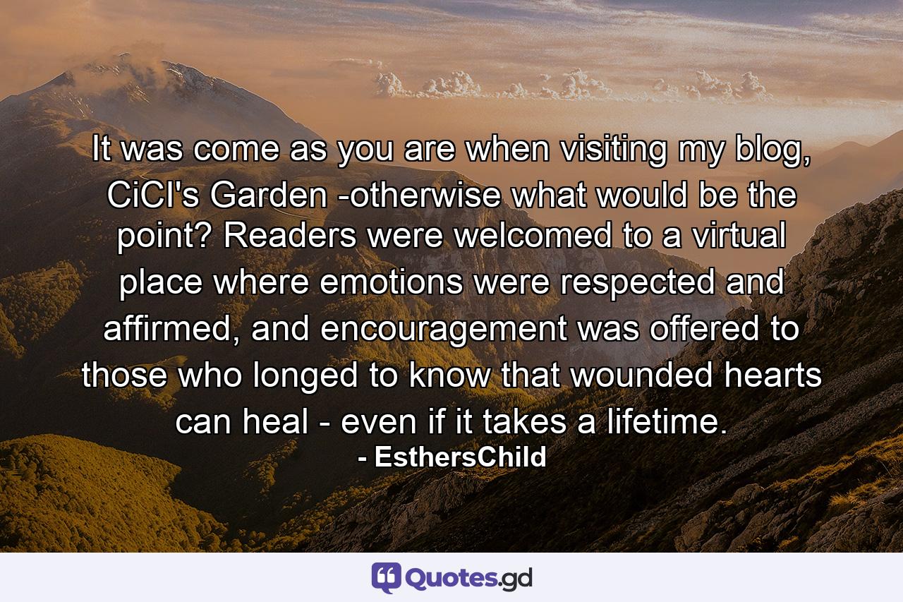 It was come as you are when visiting my blog, CiCI's Garden -otherwise what would be the point? Readers were welcomed to a virtual place where emotions were respected and affirmed, and encouragement was offered to those who longed to know that wounded hearts can heal - even if it takes a lifetime. - Quote by EsthersChild