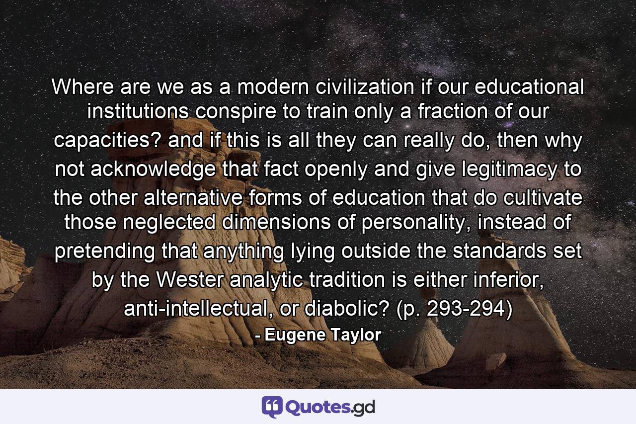 Where are we as a modern civilization if our educational institutions conspire to train only a fraction of our capacities? and if this is all they can really do, then why not acknowledge that fact openly and give legitimacy to the other alternative forms of education that do cultivate those neglected dimensions of personality, instead of pretending that anything lying outside the standards set by the Wester analytic tradition is either inferior, anti-intellectual, or diabolic? (p. 293-294) - Quote by Eugene Taylor