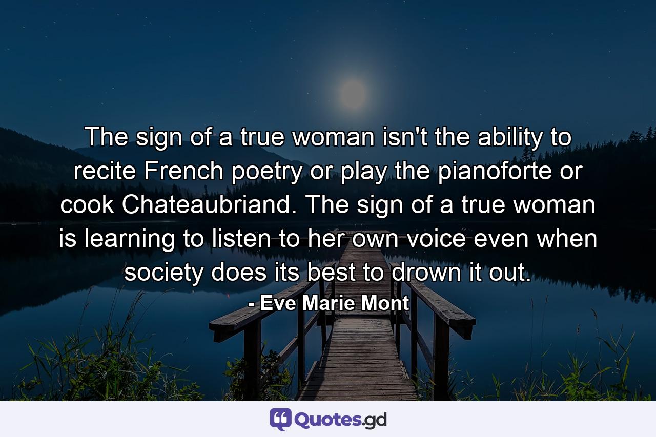 The sign of a true woman isn't the ability to recite French poetry or play the pianoforte or cook Chateaubriand. The sign of a true woman is learning to listen to her own voice even when society does its best to drown it out. - Quote by Eve Marie Mont