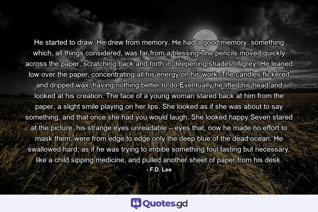 He started to draw. He drew from memory. He had a good memory, something which, all things considered, was far from a blessing.The pencils moved quickly across the paper, scratching back and forth in deepening shades of grey. He leaned low over the paper, concentrating all his energy on his work. The candles flickered and dripped wax, having nothing better to do.Eventually he lifted his head and looked at his creation. The face of a young woman stared back at him from the paper, a slight smile playing on her lips. She looked as if she was about to say something, and that once she had you would laugh. She looked happy.Seven stared at the picture, his strange eyes unreadable – eyes that, now he made no effort to mask them, were from edge to edge only the deep blue of the dead ocean. He swallowed hard, as if he was trying to imbibe something foul tasting but necessary, like a child sipping medicine, and pulled another sheet of paper from his desk. - Quote by F.D. Lee