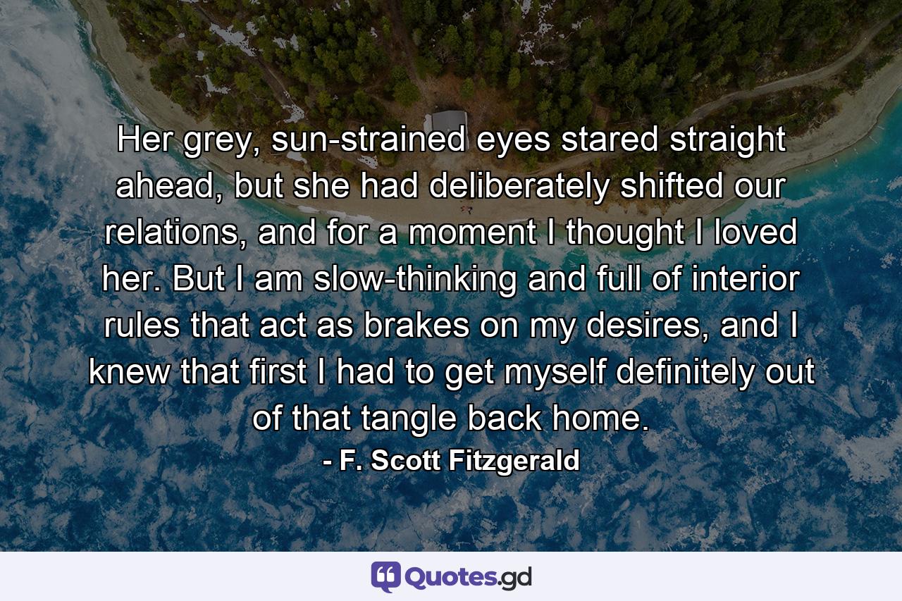 Her grey, sun-strained eyes stared straight ahead, but she had deliberately shifted our relations, and for a moment I thought I loved her. But I am slow-thinking and full of interior rules that act as brakes on my desires, and I knew that first I had to get myself definitely out of that tangle back home. - Quote by F. Scott Fitzgerald