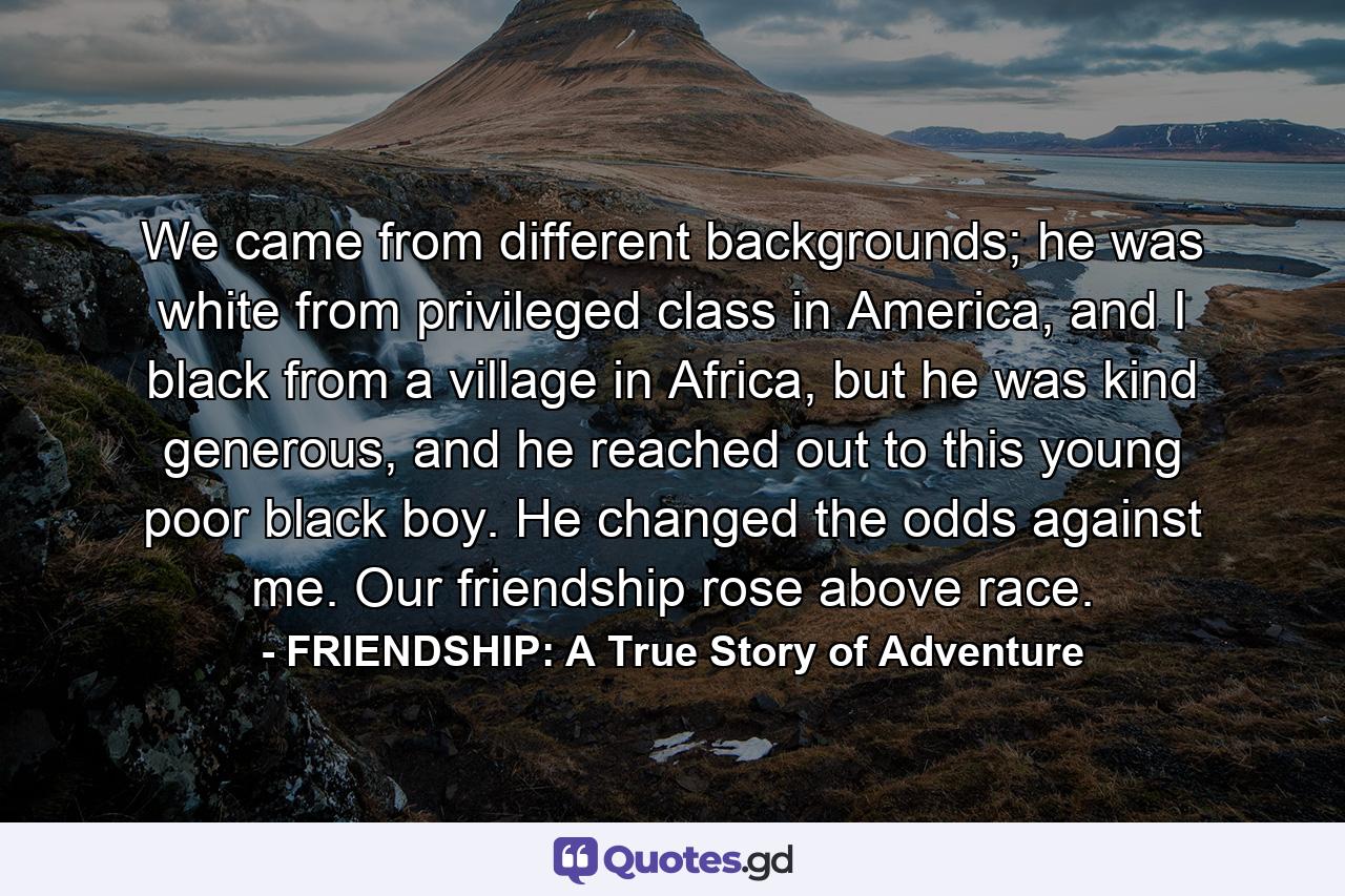 We came from different backgrounds; he was white from privileged class in America, and I black from a village in Africa, but he was kind generous, and he reached out to this young poor black boy. He changed the odds against me. Our friendship rose above race. - Quote by FRIENDSHIP: A True Story of Adventure