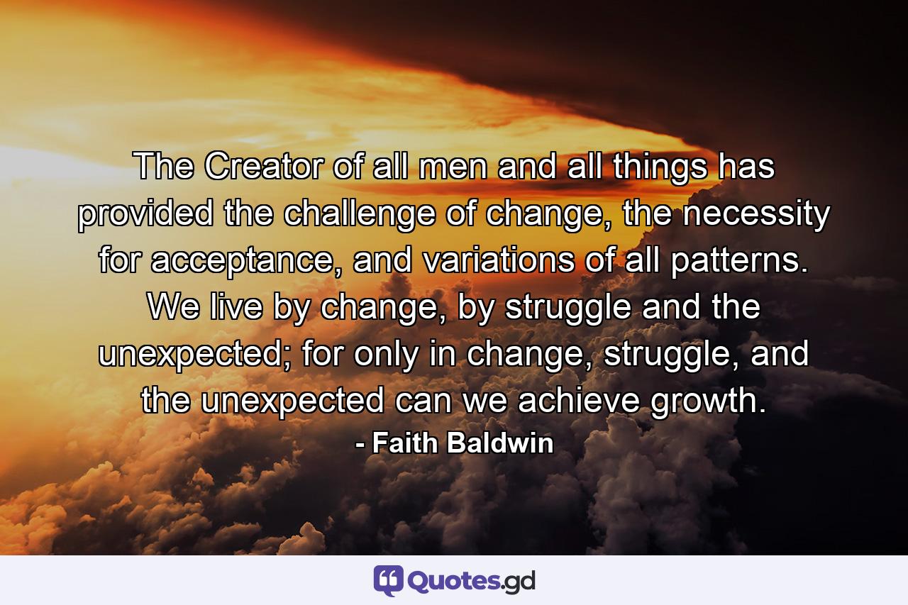 The Creator of all men and all things has provided the challenge of change, the necessity for acceptance, and variations of all patterns. We live by change, by struggle and the unexpected; for only in change, struggle, and the unexpected can we achieve growth. - Quote by Faith Baldwin