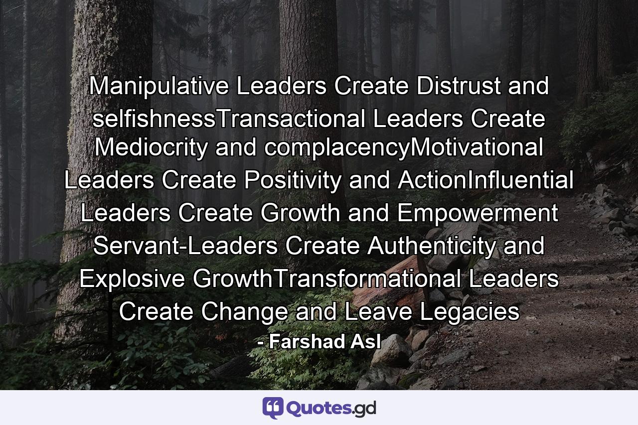 Manipulative Leaders Create Distrust and selfishnessTransactional Leaders Create Mediocrity and complacencyMotivational Leaders Create Positivity and ActionInfluential Leaders Create Growth and Empowerment Servant-Leaders Create Authenticity and Explosive GrowthTransformational Leaders Create Change and Leave Legacies - Quote by Farshad Asl