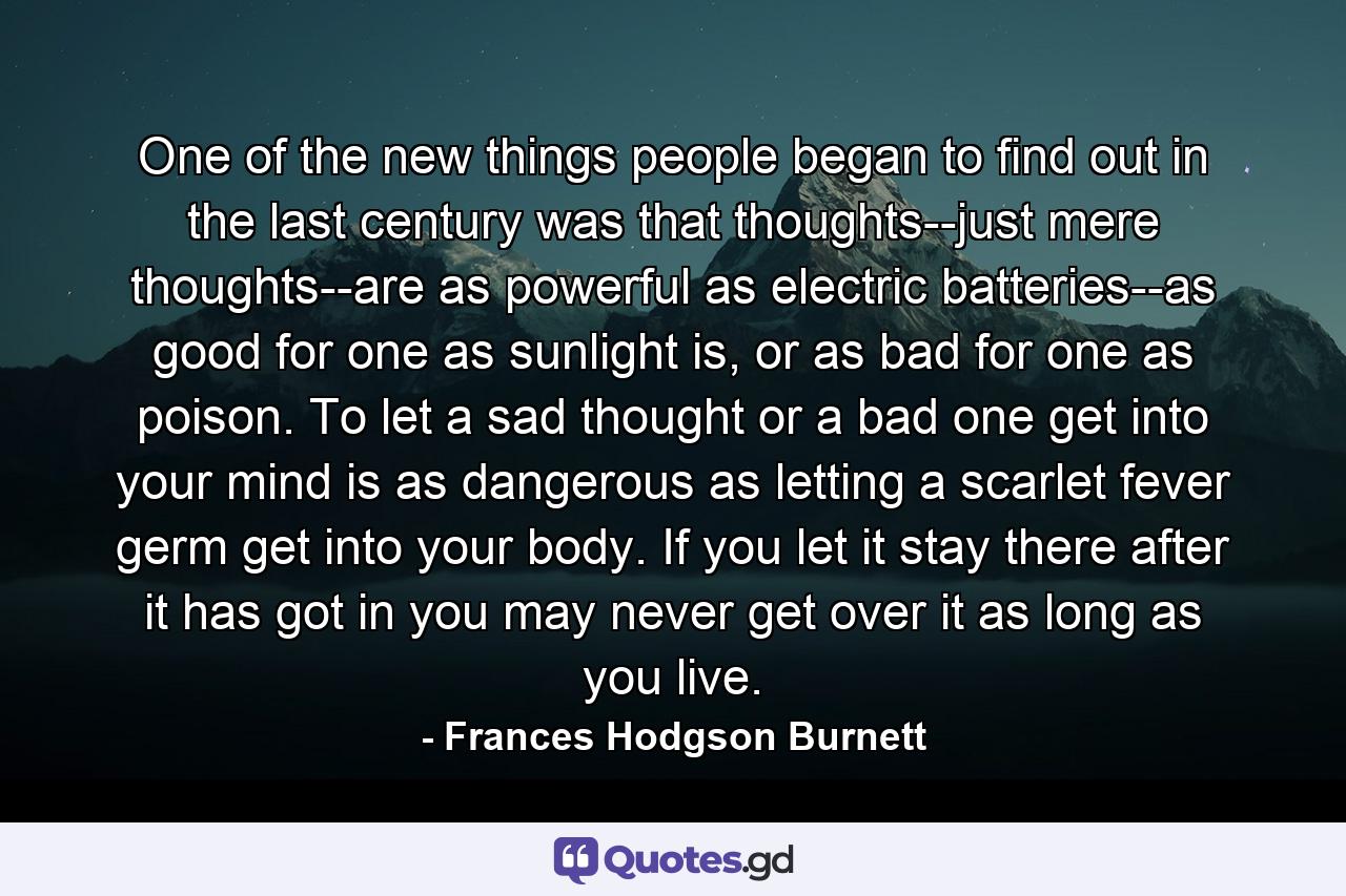 One of the new things people began to find out in the last century was that thoughts--just mere thoughts--are as powerful as electric batteries--as good for one as sunlight is, or as bad for one as poison. To let a sad thought or a bad one get into your mind is as dangerous as letting a scarlet fever germ get into your body. If you let it stay there after it has got in you may never get over it as long as you live. - Quote by Frances Hodgson Burnett