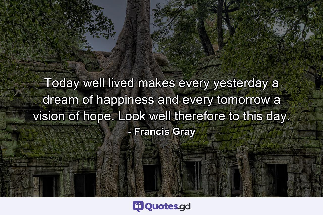 Today well lived makes every yesterday a dream of happiness and every tomorrow a vision of hope. Look well therefore to this day. - Quote by Francis Gray