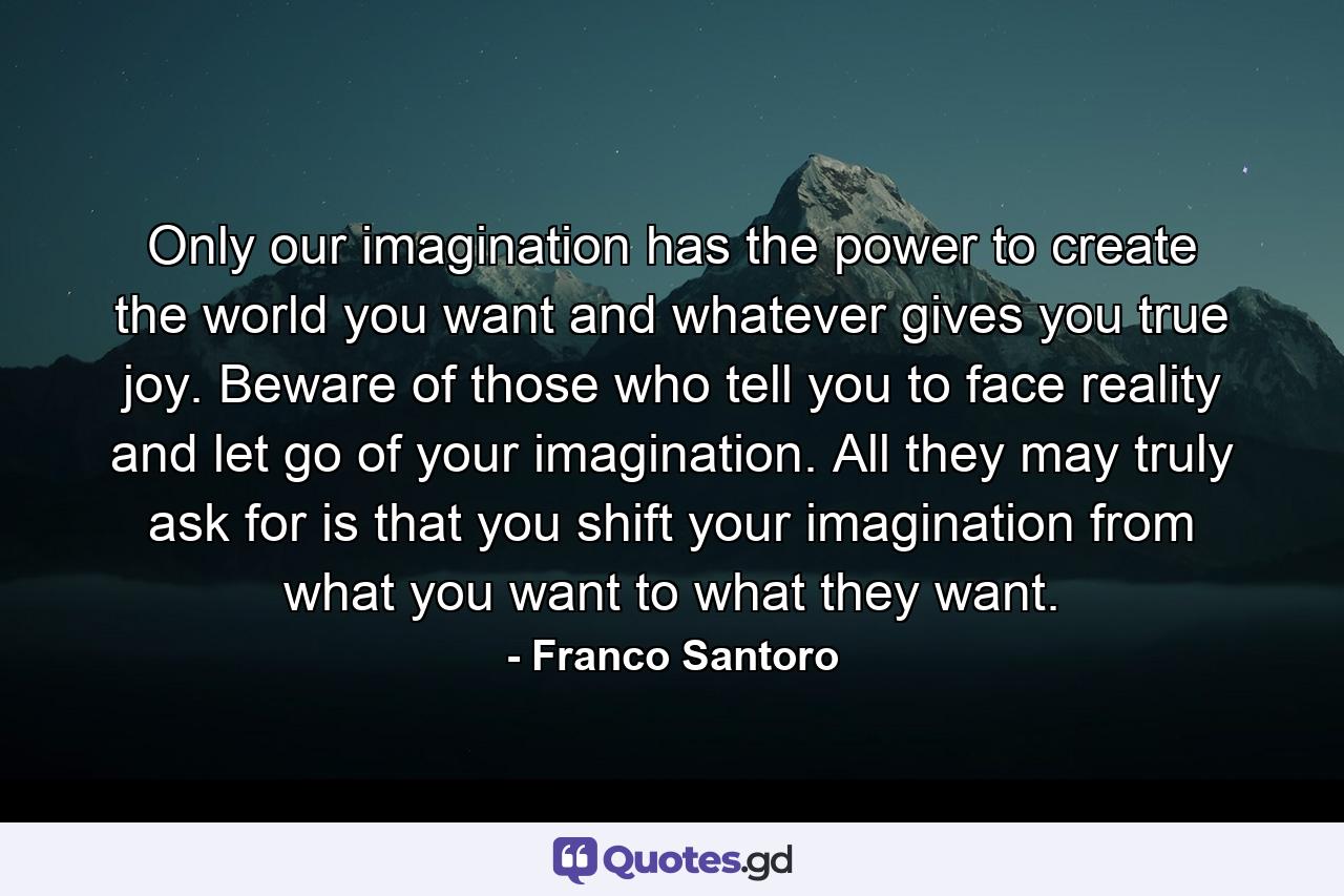 Only our imagination has the power to create the world you want and whatever gives you true joy. Beware of those who tell you to face reality and let go of your imagination. All they may truly ask for is that you shift your imagination from what you want to what they want. - Quote by Franco Santoro