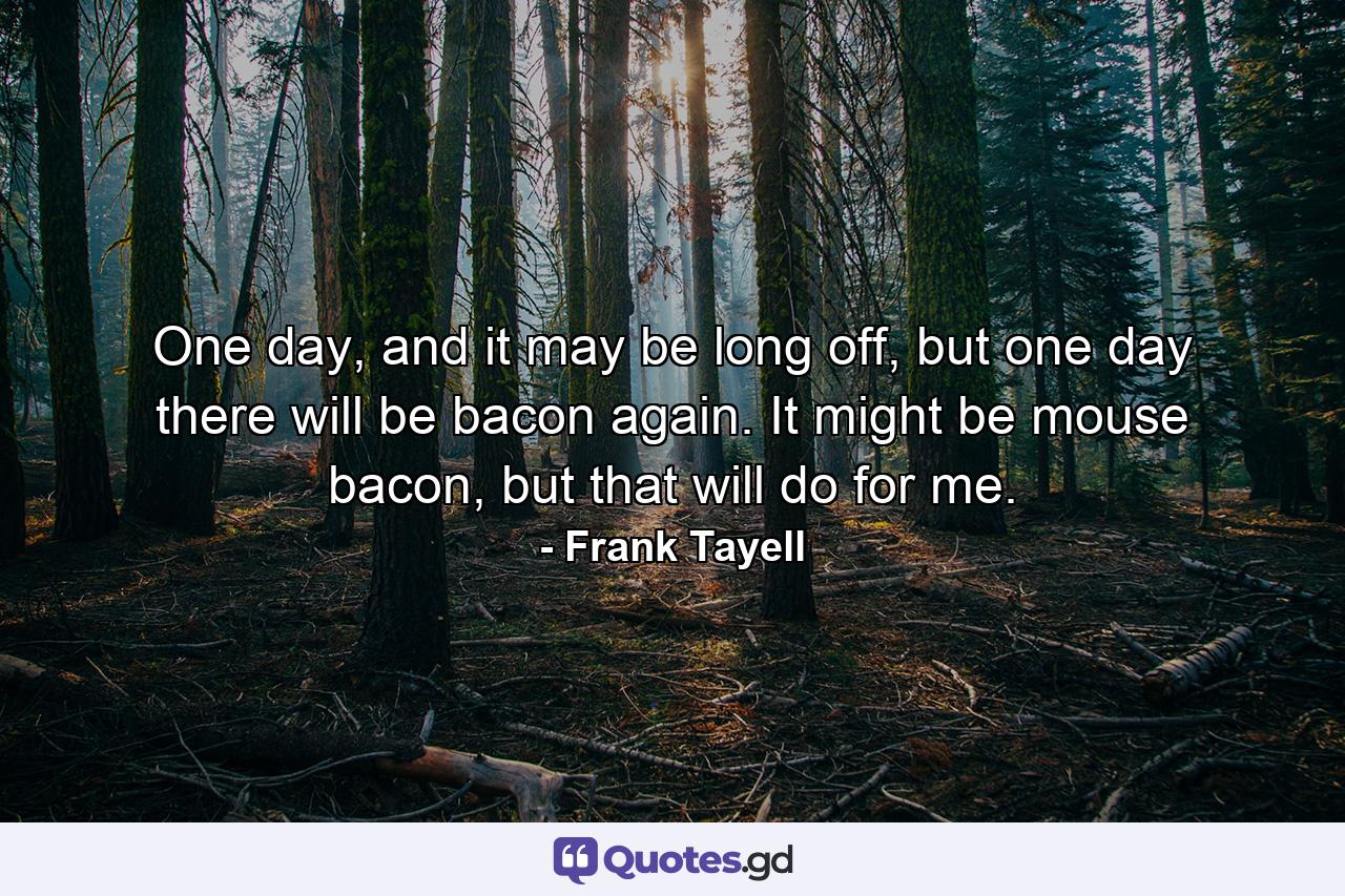 One day, and it may be long off, but one day there will be bacon again. It might be mouse bacon, but that will do for me. - Quote by Frank Tayell