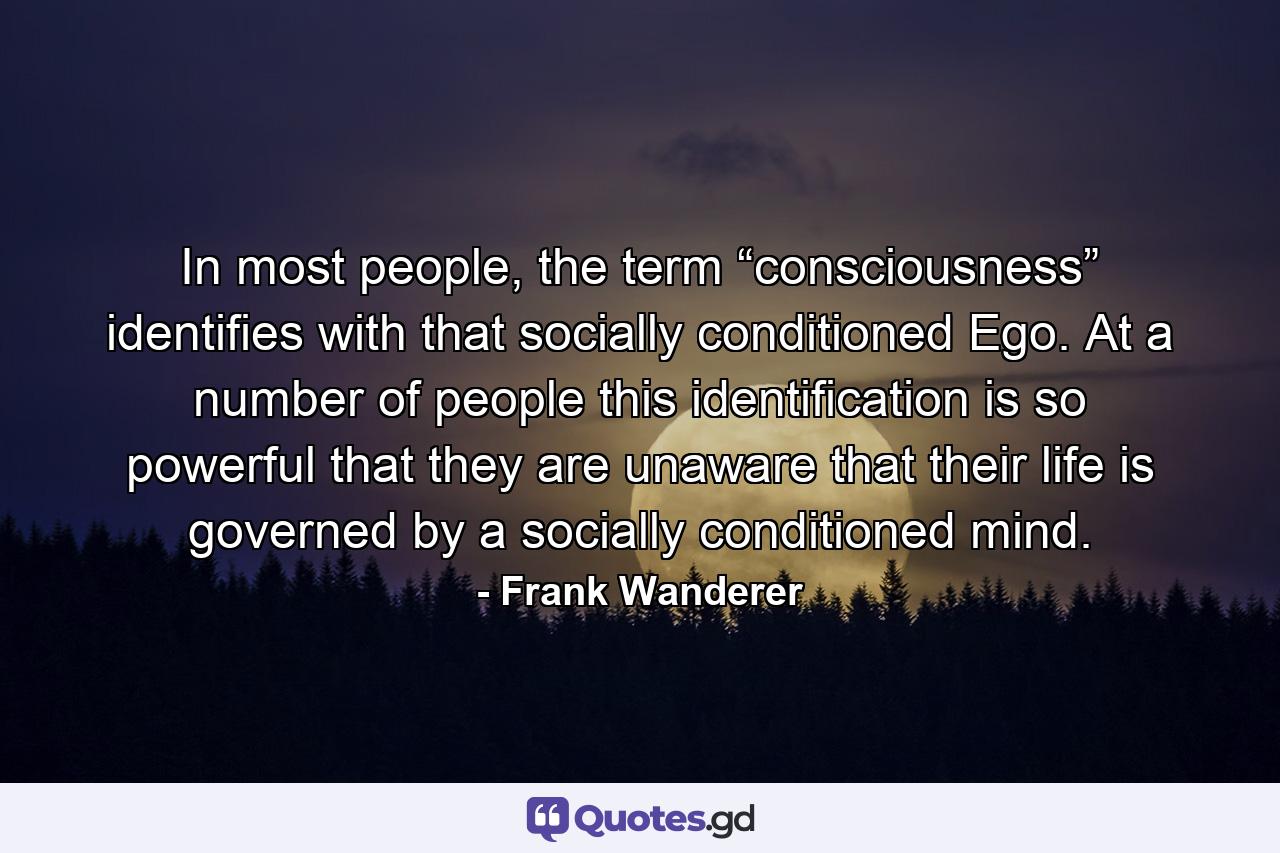 In most people, the term “consciousness” identifies with that socially conditioned Ego. At a number of people this identification is so powerful that they are unaware that their life is governed by a socially conditioned mind. - Quote by Frank Wanderer